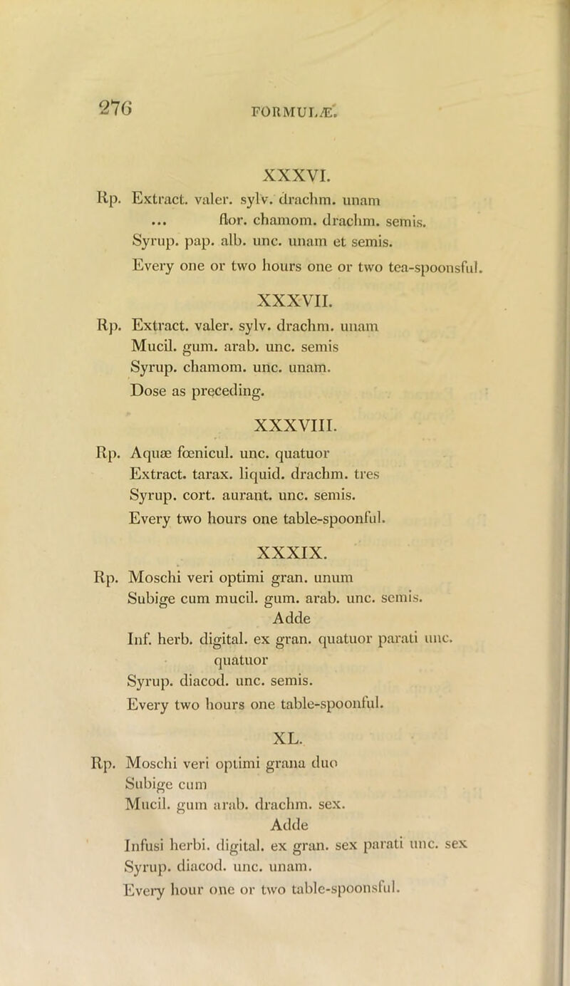 27 6 XXXVI. lip. Extract, valer. sylv. drachm, unam ... flor. chamom. draclim. semis. Syrup, pap. alb. unc. unam et semis. Every one or two hours one or two tea-spoonsful. XXXVII. Rp. Extract, valer. sylv. drachm, unam Mucil. gum. arab. unc. semis Syrup, chamom. unc. unam. Dose as preceding. XXXVIII. Rp. Aquae fcenicul. unc. quatuor Extract, tarax. liquid, drachm, tres Syrup, cort. aurant. unc. semis. Every two hours one table-spoonful. XXXIX. Rp. Moschi veri optimi gran, unum Subige cum mucil. gum. arab. unc. semis. Adde Inf. herb, digital, ex gran, quatuor parati unc. quatuor Syrup, diacod. unc. semis. Every two hours one table-spoonlul. XL. Rp. Moschi veri optimi grana duo Subige cum Mucil. gum arab. drachm, sex. Adde Infusi herbi. digital, ex gran, sex parati unc. sex Syrup, diacod. unc. unam. Every hour one or two table-spoonsful.