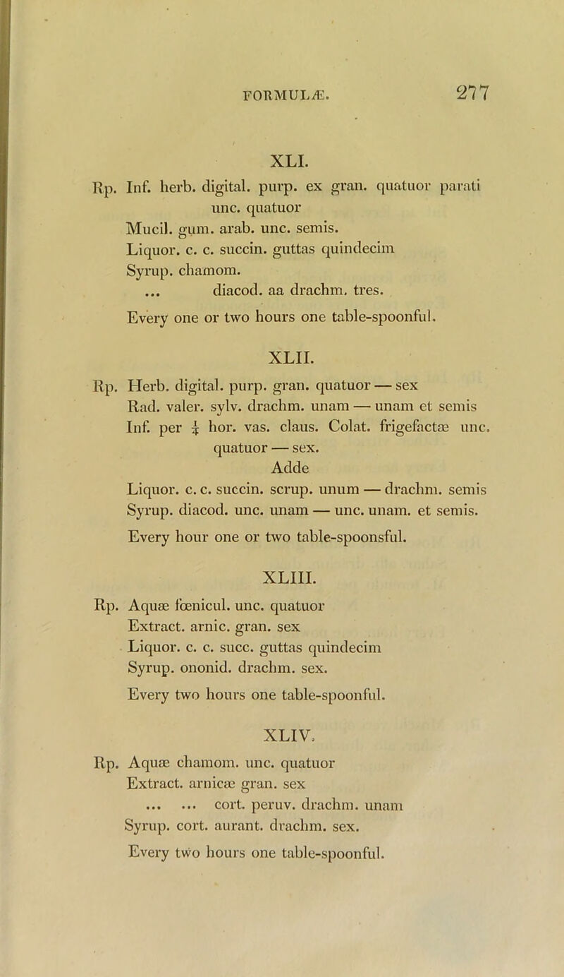 XLI. Rp. Inf. herb, digital, purp. ex gran, quatuor parati unc. quatuor Mucil. gum. arab. unc. semis. Liquor, c. c. succin. guttas quindecim Syrup, chamom. ... diacod. aa drachm, tres. Every one or two hours one table-spoonful. XLII. Rp. Herb, digital, purp. gran, quatuor — sex Rad. valer. sylv. drachm, unam — unam et semis Inf. per £ hor. vas. claus. Colat. frigefactae unc. quatuor — sex. Adde Liquor, c. c. succin. scrup. unum — drachm, semis Syrup, diacod. unc. unam — unc. unam. et semis. Every hour one or two table-spoonsful. XLIII. Rp. Aquae fcenicul. unc. quatuor Extract, arnic. gran, sex Liquor, c. c. succ. guttas quindecim Syrup, ononid. drachm, sex. Every two hours one table-spoonful. XLIV. Rp. Aquae chamom. unc. quatuor Extract, arnicae gran, sex cort. peruv. drachm, unam Syrup, cort. aurant. drachm, sex.