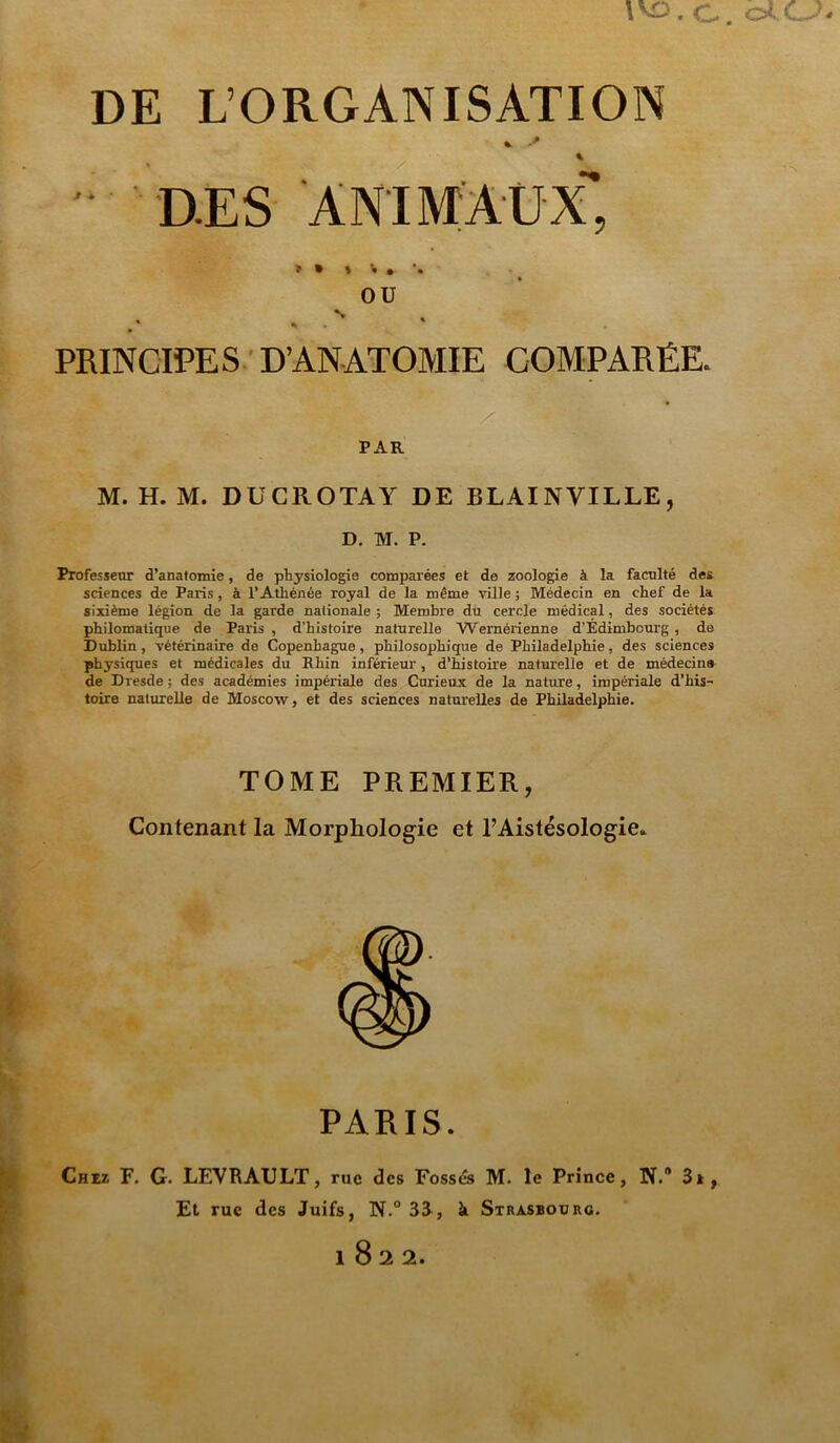 DE L’ORGANISATION » M. H. M. DUCROTAY DE BLAINVILLE, sixième légion de la garde nationale ; Membre du cercle médical, des sociétés philomatique de Paris , d’histoire naturelle Wernéiienne d’Edimbourg, de Dublin, vétérinaire de Copenhague, philosophique de Philadelphie, des sciences physiques et médicales du Rhin inférieur, d’histoire naturelle et de médecins de Dresde ; des académies impériale des Curieux de la nature, impériale d’his- toire naturelle de Moscow, et des sciences naturelles de Philadelphie. • • OU PRINCIPES ' D’ANATOMIE COMPARÉE. PAR D. M. P. Professeur d’anatomie, de physiologie comparées et de zoologie à la faculté des sciences de Paris, à l’Athénée royal de la même ville ; Médecin en chef de la TOME PKEMIER, Contenant la Morphologie et l’Aistésologie. PARIS. Chez F. G. LEVRAULT, rue des Fossés M. le Prince, N.* 3», Et rue des Juifs, N.° 33, à Strasbourg.