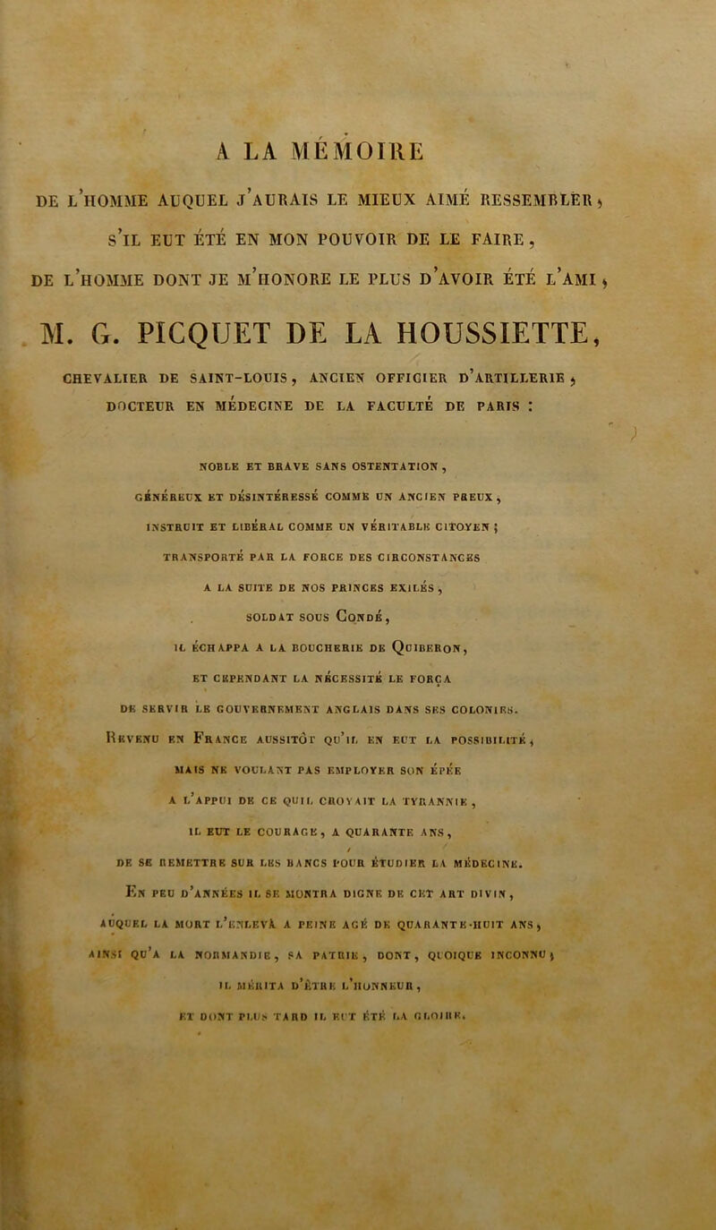 A LA AIEMOIllE DE l’homme auquel j’aUTIAIS le mieux aimé RESSEMBLER) s’il EUT ÉTÉ EN MON POUVOIR DE LE FAIRE, DE l’homme dont JE m’hONORE LE PLUS d’aVOIR ÉTÉ l’AMI ) M. G. PICQUET DE LA HOUSSIETTE, CHEVALIER DE SAIKT-LOtlS , ANCIEN OFFICIER d’arTILLERIE ) DOCTEUR EN MEDECINE DE LA FACULTE DE PARIS I NOBLE ET BEAVE SANS OSTENTATION , GBNÉRECX ET DÉSINTÉRESSÉ COMME ÜN ANCIEN PREUX, INSTRUIT ET LIBERAL COMME UN VÉRITABLE CITOYEN; TRANSPORTÉ PAR LA FORCE DES CIRCONSTANCES A LA SUITE DE NOS PRINCES EXILÉS, SOLDAT SOUS CoNDÉ, IL ÉCHAPPA A LA BOUCHERIE DE QuiBERON, ET CEPENDANT LA NECESSITE LE FORÇA DE SERVIR LE GOUVERNEMENT ANGLAIS DANS SES COLONIES. Revenu en France aussitôt qu’il en eut la possiuilitk, MAIS NE VOULANT PAS EMPLOYER SON ÉpÉE A l’appui de ce quil croyait la tyrannie, IL EUT LE COURAGE, A QUARANTE ANS, / DE SE REMETTRE SUR LES BANCS POUR ÉTUDIER LA MÉDECINE. Kn PEU d’années il SE MONTRA DIGNE DR CET ART DIVIN, AUQUEL LA MORT l’enLEVA A PEINE AGÉ DE QUARANT E-HUIT ANS, AINSI qu’a la NORMANDIE, SA PATRIE, DONT, QUOIQUE INCONNU) IL AIÉIUTA d’AtHE l’iIONNEUR , ET DONT PLU> TARD IL EUT ÉTÉ LA OLOIIIH.