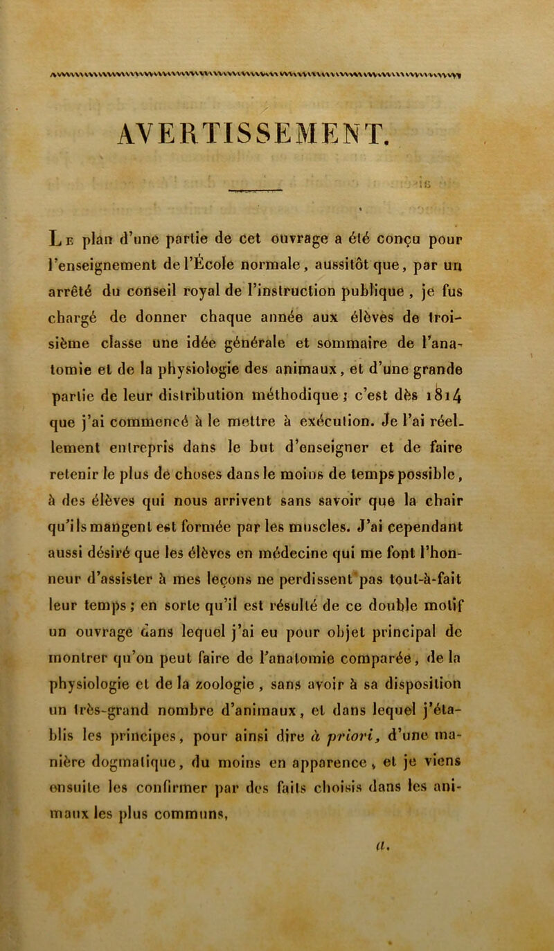 AWV\\\\>\V\W^V\VWVVVVVWVWV^\WKW\’V\VWvV\VVV\W\'X'VV\'ViVVW\V^%WV\\\M'V\'VVW'V>ll AVERTISSEMENT. lü L E plan d’nne partie de Cet ouvrage a été conçu pour l’enseignement de l’École normale, aussitôt que, par un arrêté du conseil royal de l’instruction publique , je fus chargé de donner chaque année aux élèves de troi- sième classe une idée générale et sommaire de l’ana^ tomie et de la physiologie des animaux, et d’une grande partie de leur distribution méthodique,' c’est dès i^i4 que j’ai commencé à le mettre à exécution. Je l’ai réel- lement entrepris dans le but d’enseigner et de faire retenir le plus de choses dans le moins de temps possible, à des élèves qui nous arrivent sans savoir que la chair qu’ils mangent est formée par les muscles. J’ai cependant aussi désiré que les élèves en médecine qui me font l’hon- neur d’assister à mes leçons ne perdissent’pas tout-à-fait leur temps ; en sorte qu’il est résulté de ce double motif un ouvrage dans lequel j’ai eu pour objet principal de montrer qu’on peut faire de l’anatomie comparée, de la physiologie et de la zoologie , sans avoir à sa disposition un très-grand nombre d’animaux, et dans lequel j’éta- blis les principes, pour ainsi dire à priori, d’une ma- nière dogmatique, du moins en apparence, et je viens ensuite les confirmer par des faits choisis dans les ani- maux les plus communs, a.