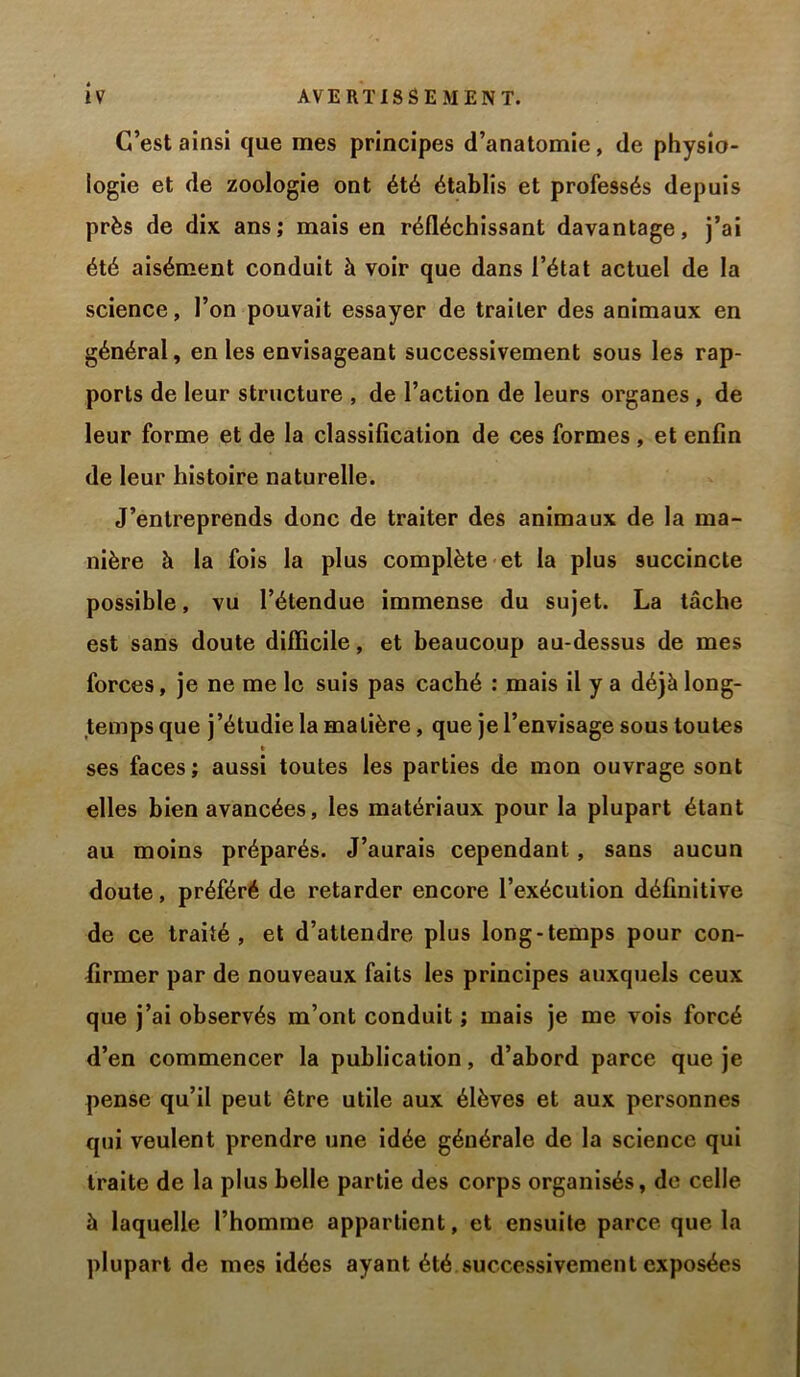 C’est ainsi que mes principes d’anatomie, de physio- logie et de zoologie ont été établis et professés depuis près de dix ans; mais en réfléchissant davantage, j’ai été aisément conduit à voir que dans l’état actuel de la science, l’on pouvait essayer de traiter des animaux en général, en les envisageant successivement sous les rap- ports de leur structure , de l’action de leurs organes, de leur forme et de la classification de ces formes, et enfin de leur histoire naturelle. J’entreprends donc de traiter des animaux de la ma- nière à la fois la plus complète et la plus succincte possible, vu l’étendue immense du sujet. La tâche est sans doute difficile, et beaucoup au-dessus de mes forces, je ne me le suis pas caché : mais il y a déjà long- temps que j’étudie la matière, que je l’envisage sous toutes ses faces; aussi toutes les parties de mon ouvrage sont elles bien avancées, les matériaux pour la plupart étant au moins préparés. J’aurais cependant, sans aucun doute, préféré de retarder encore l’exécution définitive de ce traité, et d’attendre plus long-temps pour con- firmer par de nouveaux faits les principes auxquels ceux que j’ai observés m’ont conduit ; mais je me vois forcé d’en commencer la publication, d’abord parce que je pense qu’il peut être utile aux élèves et aux personnes qui veulent prendre une idée générale de la science qui traite de la plus belle partie des corps organisés, de celle à laquelle l’homme appartient, et ensuite parce que la plupart de mes idées ayant été successivement exposées