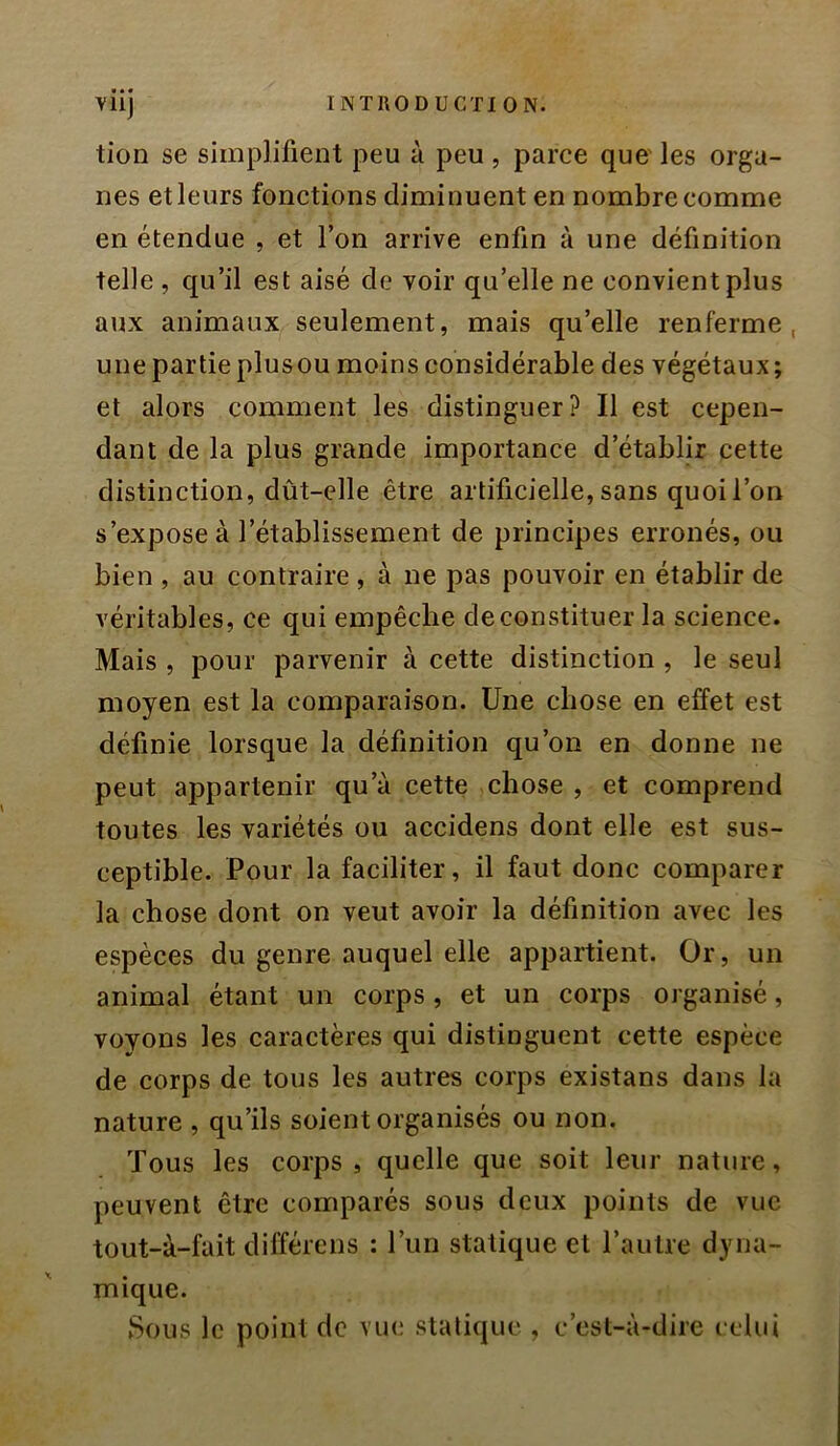 tion se simplifient peu à peu , parce quo les orga- nes et leurs fonctions diminuent en nombre comme en étendue , et l’on arrive enfin à une définition telle , qu’il est aisé de voir qu’elle ne convient plus aux animaux seulement, mais qu’elle renferme, une partie plusou moins considérable des végétaux ; et alors comment les distinguer? Il est cepen- dant de la plus grande importance d’établir cette distinction, dût-elle être artificielle, sans quoi l’on s’expose à l’établissement de principes erronés, ou bien , au contraire , à ne pas pouvoir en établir de véritables, ce qui empêche de constituer la science. Mais , pour parvenir à cette distinction , le seul moyen est la comparaison. Une chose en effet est définie lorsque la définition qu’on en donne ne peut appartenir qu’à cette chose , et comprend toutes les variétés ou aceidens dont elle est sus- ceptible. Pour la faciliter, il faut donc comparer la chose dont on veut avoir la définition avec les espèces du genre auquel elle appartient. Or, un animal étant un corps, et un corps organisé, voyons les caractères qui distinguent cette espèce de corps de tous les autres corps existans dans la nature , qu’ils soient organisés ou non. Tous les corps, quelle que soit leur nature, peuvent être comparés sous deux points de vue tout-à-fait différens : l’iiii statique et l’autre dyna- mique. Sous le point de vue statique , c’est-à-dire celui