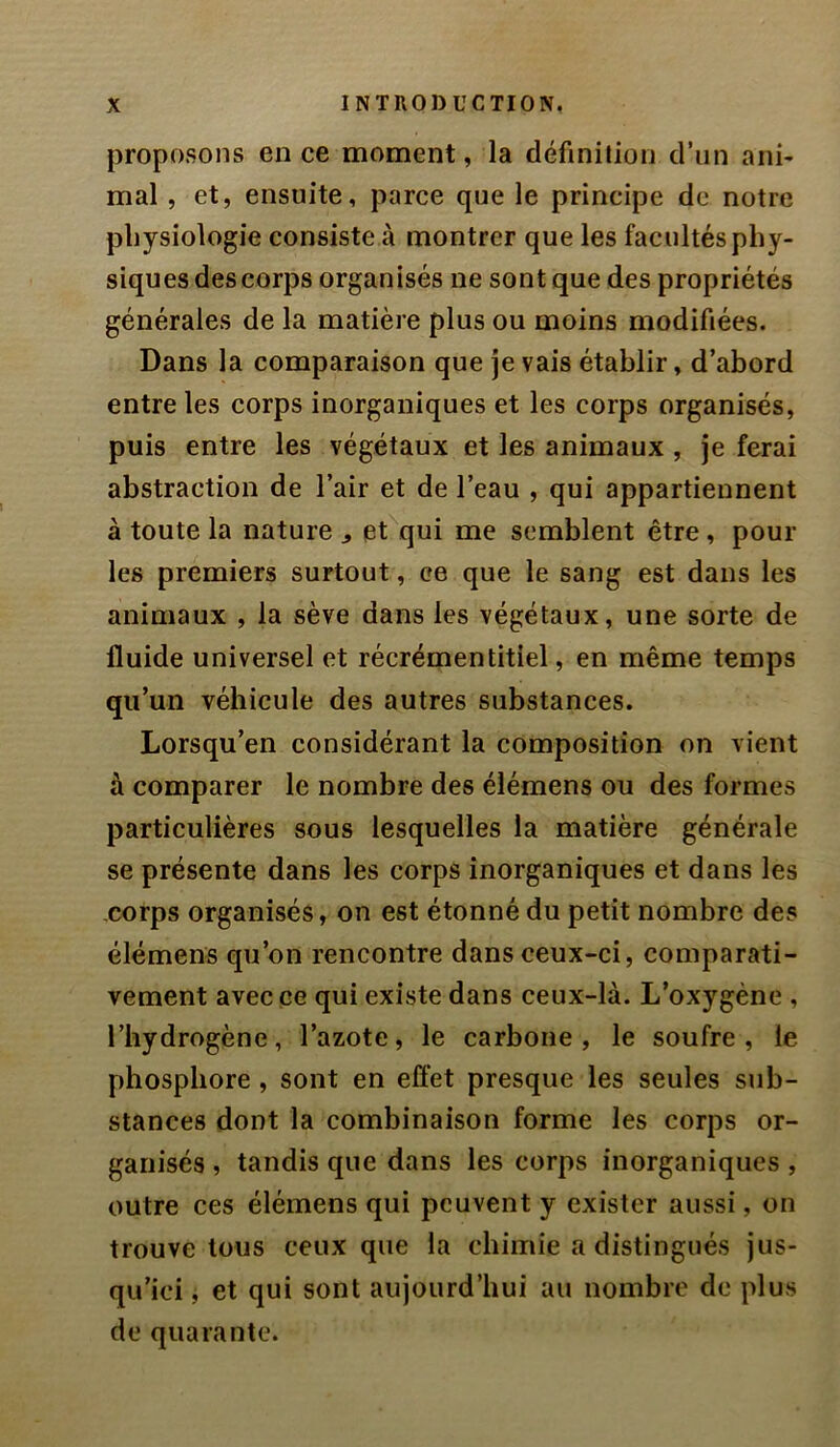 proposons en ce moment, la définiJion d’un ani- mal , et, ensuite, parce que le principe de notre physiologie consiste à montrer que les facultés phy- siques des corps organisés ne sont que des propriétés générales de la matière plus ou moins modifiées. Dans la comparaison que je vais établir, d’abord entre les corps inorganiques et les corps organisés, puis entre les végétaux et les animaux , je ferai abstraction de l’air et de l’eau , qui appartiennent à toute la nature ^ et qui me semblent être, poul- ies premiers surtout, ce que le sang est dans les animaux , la sève dans les végétaux, une sorte de fluide universel et récrémentitiel, en même temps qu’un véhicule des autres substances. Lorsqu’en considérant la composition on vient à comparer le nombre des élémens ou des formes particulières sous lesquelles la matière générale se présente dans les corps inorganiques et dans les corps organisés, on est étonné du petit nombre des élémens qu’on rencontre dans ceux-ci, comparati- vement avec ce qui existe dans ceux-là. L’oxygène , l’hydrogène, l’azote, le carbone, le soufre, le phosphore, sont en effet presque les seules sub- stances dont la combinaison forme les corps or- ganisés , tandis que dans les corps inorganiques , outre ces élémens qui peuvent y exister aussi, on trouve tous ceux que la chimie a distingués jus- qu’ici , et qui sont aujourd’hui au nombre de plus de quarante.