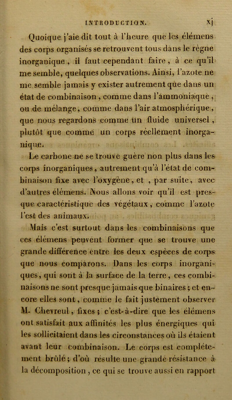 Quoique j’aie dit tout à l’heure que les élémens des corps organisés se retrouvent tous dans le règne inorganique , il faut cependant faire, à ce qu’ib me semble, quelques observations. Ainsi, l’azote ne me semble jamais y exister autrement que dans un état de combinaison , comme dans l’ammoniaque , ou de mélange, comme dans l’air atmosphérique, que nous regardons comme un fluide universel, plutôt que comme un corps réellement inorga- nique. Le carbone ne se trouve guère non plus dans les corps inorganiques, autrement qu’à l’état de com- binaison fixe avec l’oxygène, et , par suite, avec d’autres élémens. Nous allons voir qu’il est pres- que caractéristique des végétaux, comme Tazolc l’est des animaux* Mais c’est surtout dans les combinaisons que ces élémens peuvent former que se trouve une grande différence entre les deux espèces de corps que nous comparons. Dans les corps inorgani- ques, qui sont à la surface de la terre, ces combi- naisons ne sont presque jamais que binaires ; et en- core elles sont, comme le fait justement observer 1\L Chevreul, fixes; c’est-à-dire que les élémens ont satisfait aux affinités les plus énergiques qui les sollicitaient dans les circonstances où ils étaient avant leur combinaison. Le corps est complète- ment brûlé; d’où résulte une grande résistance à la décomposition , ce qui se trouve aussi en rapport