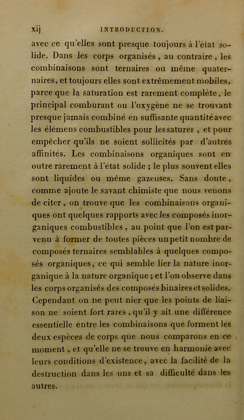 avec ce qu’elles sont presque toujours à l’état so- lide. Dans les corps organisés , au contraire , les combinaisons sont ternaires ou même quater- naires, et toujours elles sont extrêmement mobiles, parce que la saturation est rarement complète, le principal comburant ou l’oxygène ne se trouvant presque jamais combiné en suffisante quantité avec les élémens combustibles pour les saturer , et pour empêcher qu’ils ne soient sollicités par d’autres affinités. Les combinaisons organiques sont en outre rarement à l’état solide ; le plus souvent elles sont liquides ou même gazeuses. Sans doute, comme ajoute le savant chimiste que nous venons de citer, on trouve que les combinaisons organi- ques ont quelques rapports avec les composés inor- ganiques combustibles, au point que l’on est par- venu à former de toutes pièces un petit nombre de composés ternaires semblables à quelques compo- sés organiques, ce qui semble lier la nature inor- ganique à la nature organique ; et l’on observe dans les corps organisés des composés binaires et solides. Cependant on ne peut nier que les points de liai- son ne soient fort rares , qu’il y ait une différence essentielle entre les combinaisons que forment les deux espèces de corps que nous comparons en ce moment, et qu’elle ne se trouve en harmonie avec leurs conditions d’existence, avec la facilité de la destruction dans les uns et sa difficulté dans les autres.