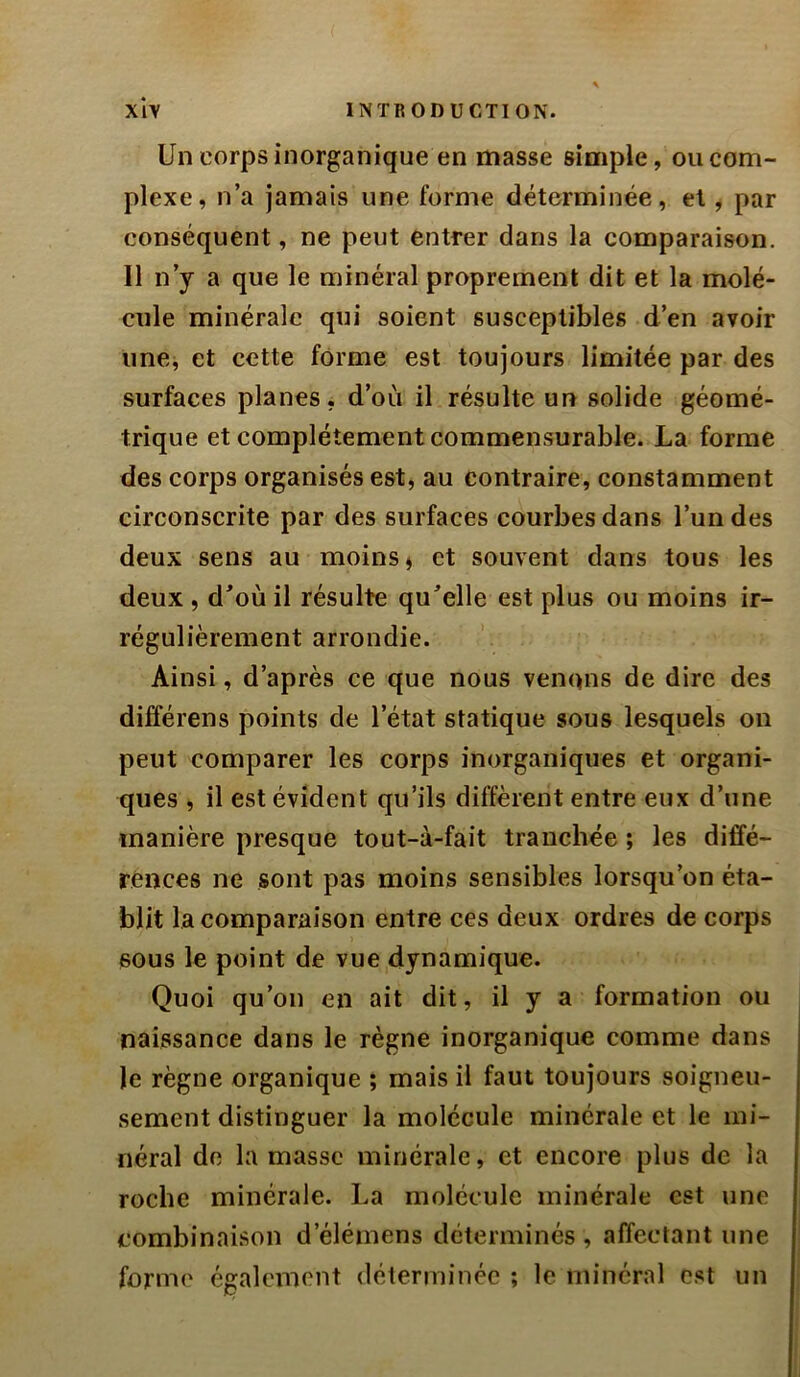 Un corps inorganique en masse simple, ou com- plexe, n’a jamais une forme déterminée, et, par conséquent, ne peut entrer dans la comparaison. Il n’y a que le minéral proprement dit et la molé- cule minérale qui soient susceptibles d’en avoir imej et cette forme est toujours limitée par des surfaces planes, d’où il résulte un solide géomé- trique et complètement commensurable. La forme des corps organisés est, au contraire, constamment circonscrite par des surfaces courbes dans l’un des deux sens au moins j et souvent dans tous les deux , d^où il résulte qu’elle est plus ou moins ir- régulièrement arrondie. Ainsi, d’après ce que nous venons de dire des différens points de l’état statique sous lesquels on peut comparer les corps inorganiques et organi- ques , il est évident qu’ils diffèrent entre eux d’une manière presque tout-à-fait tranchée ; les diffé- rences ne sont pas moins sensibles lorsqu’on éta- blit la comparaison entre ces deux ordres de corps sous le point de vue dynamique. Quoi qu’on en ait dit, il y a formation ou naissance dans le règne inorganique comme dans le règne organique ; mais il faut toujours soigneu- sement distinguer la molécule minérale et le mi- néral de la masse minérale, et encore plus de la roche minérale. La molécule minérale est une combinaison d’éléinens déterminés , affectant une forme également déterminée ; le minéral est un