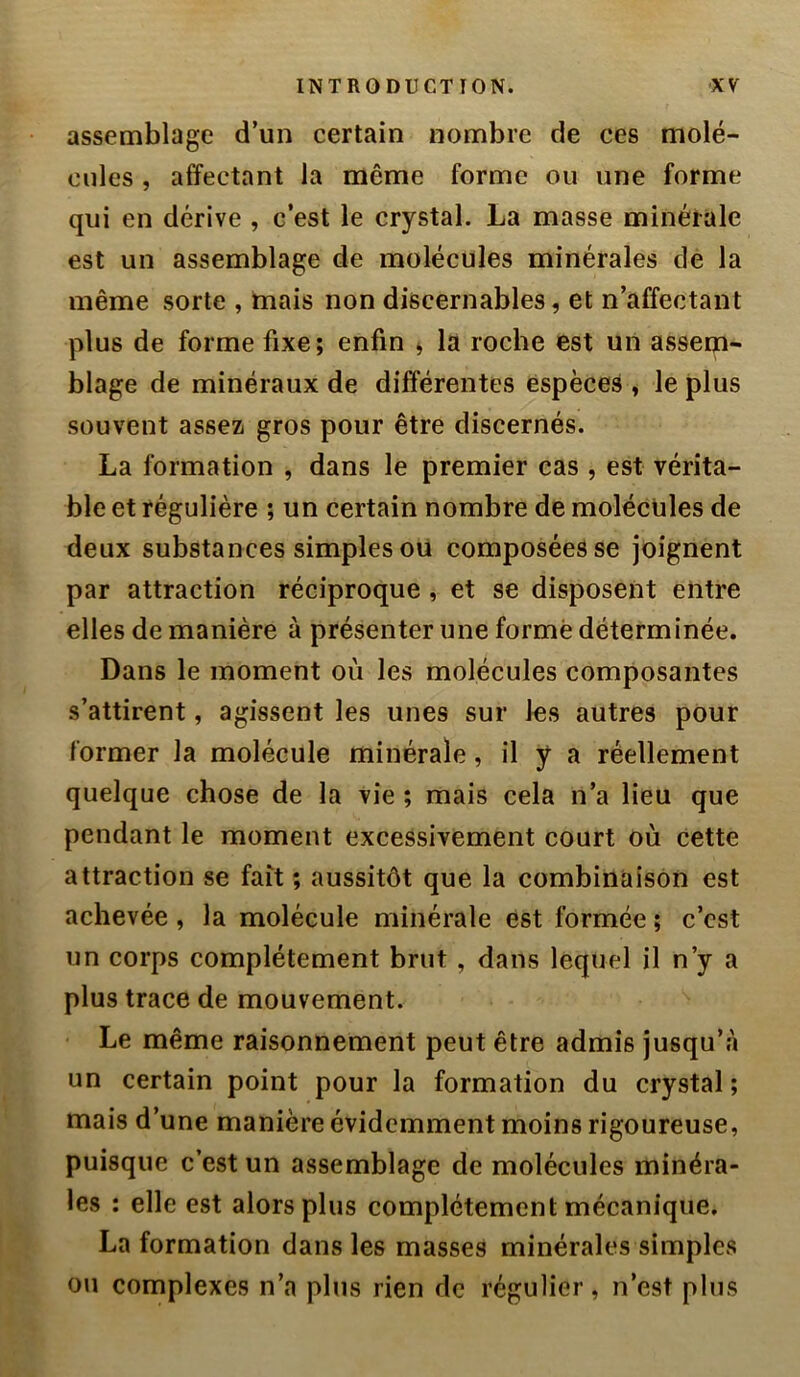 assemblage d’un certain nombre de ces molé- cules , affectant la même forme ou une forme qui en dérive , c’est le crystal. La masse minérale est un assemblage de molécules minérales de la même sorte , mais non discernables, et n’affectant plus de forme fixe; enfin , la roche est un assem- blage de minéraux de différentes espèces , le plus souvent assez gros pour être discernés. La formation , dans le premier cas , est vérita- ble et régulière ; un certain nombre de molécules de deux substances simples ou composées se joignent par attraction réciproque , et se disposent entre elles de manière à présenter une formé déterminée. Dans le moment où les molécules composantes s’attirent, agissent les unes sur les autres pour former la molécule minérale, il y a réellement quelque chose de la vie ; mais cela n’a lieu que pendant le moment excessivement court où cette attraction se fait ; aussitôt que la combinaison est achevée, la molécule minérale est formée ; c’est un corps complètement brut, dans lequel il n’y a plus trace de mouvement. Le même raisonnement peut être admis jusqu’à un certain point pour la formation du crystal ; mais d’une manière évidemment moins rigoureuse, puisque c’est un assemblage de molécules minéra- les : elle est alors plus complètement mécanique, La formation dans les masses minérales simples ou complexes n’a plus rien de régulier, n’est plus