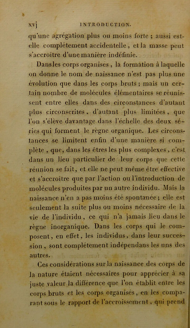 qu’une agrégation plus ou moins forte ; aussi est- elle complètement accidentelle , et la masse peut s’accroître d’une manière indéfinie. Dans les corps organises , la formation à laquelle on donne le nom de naissance n’est pas plus une évolution que dans les corps bruts ; mais un cer- tain nombre de molécules élémentaires se réunis- sent entre elles dans des circonstances d’autant plus circonscrites , d’autant plus limitées, que l’on s’élève davantage dans l’échelle des deux sé- ries qui forment le règne organique. Les circons- tances -se limitent enfin d’une manière si com- plète , que, dans les êtres les plus complexes , c’est dans un lieu particulier de leur corps que cette réunion se fait, et elle ne peut même être effective et s’accroître que par l’action ou l’introduction de molécules produites par un autre individu. Mais la naissance n’en a pas moins été spontanée; elle est seulement la suite plus ou moins nécessaire de la vie de l’individu, ce qui n’a jamais lieu dans le règne inorganique. Dans les corps qui le com- posent, en effet, les individus, dans leur succes- sion , sont complètement indépendans les uns des autres. Ces considérations sur la naissance des corps de la nature étaient nécessaires pour apprécier à sa juste valeur la différence que l’on établit entre les corps bruts et les corps organisés, en les compa- rant sous le rapport de l’accroissement. qui prend