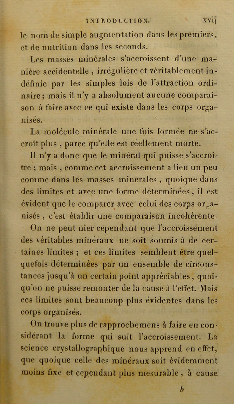 le nom de simple augmentation dans lespremiersj et de nutrition dans les seconds. Les masses minérales s’accroissent' d’une ma- nière accidentelle , irrégulière et véritablement in- définie par les simples lois de l’attraction ordi- naire; mais il n’y a absolument aucune comparai- son à faire avec ce qui existe dans les corps orga- nisés. La molécule minérale une fois formée ne s’ac- croît plus , parce qu’elle est réellement morte. Il n’y a donc que le minéral qui puisse s’accroî- tre ; mais , comme cet accroissement a lieu un peu comme dans les masses minérales , quoique dans des limites et avec une forme déterminées, il est évident que le comparer avec celui des corps orga- nisés , c’est établir une comparaison incohérente. On ne peut nier cependant que l’accroissement des véritables minéraux ne soit soumis à de cer- taines limites ; et ces limites semblent être quel- quefois déterminées par un ensemble de circons- tances jusqu’à un certain point appréciables , quoi- qu’on ne puisse remonter de la cause à l’effet. Mais ces limites sont beaucoup plus évidentes dans les corps organisés. On trouve plus de rapprochemens à faire en con- sidérant la forme qui suit l’accroissement. La science crystallographique nous apprend en effet, que quoique celle des minéraux soit évidemment moins fixe et cependant plus mesurable, à cause b