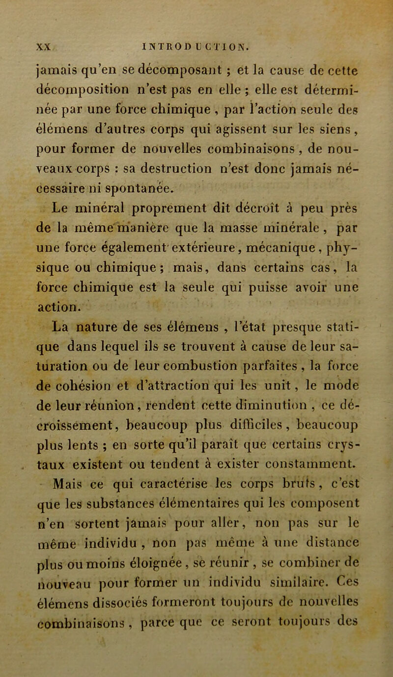 jamais qu’en se décomposajit ; et la cause de celte décomposition n’est pas en elle ; elle est détermi- née par une force chimique , par l’action seule des élémens d’autres corps qui agissent sur les siens, pour former de nouvelles combinaisons, de nou- veaux corps : sa destruction n’est donc jamais né- cessaire ni spontanée. Le minéral proprement dit décroît à peu près de la même mianière que la masse minérale , par une force également'extérieure, mécanique, phy- sique ou chimique; mais, dans certains cas, la force chimique est la seule qui puisse avoir une action. La nature de ses élémens , l’état presque stati- que dans lequel ils se trouvent à cause de leur sa- turation ou de leur combustion parfaites , la force de cohésion et d’attraction qui les unit, le mode de leur réunion, rendent cette diminution , ce dé- croissement, beaucoup plus difficiles, beaucoup plus lents ; en sorte qu’il paraît que certains crys- taux existent ou tendent à exister constamment. Mais ce qui caractérise les corps bruts, c’est que les substances élémentaires qui les composent n’en sortent jamais pour aller, non pas sur le même individu , non pas même à une distance plus ou moins éloignée , se réunir , se combiner de nouveau pour former un individu similaire. Ces élémens dissociés formeront toujours de nouvelles combinaisons , parce que ce seront toujours des