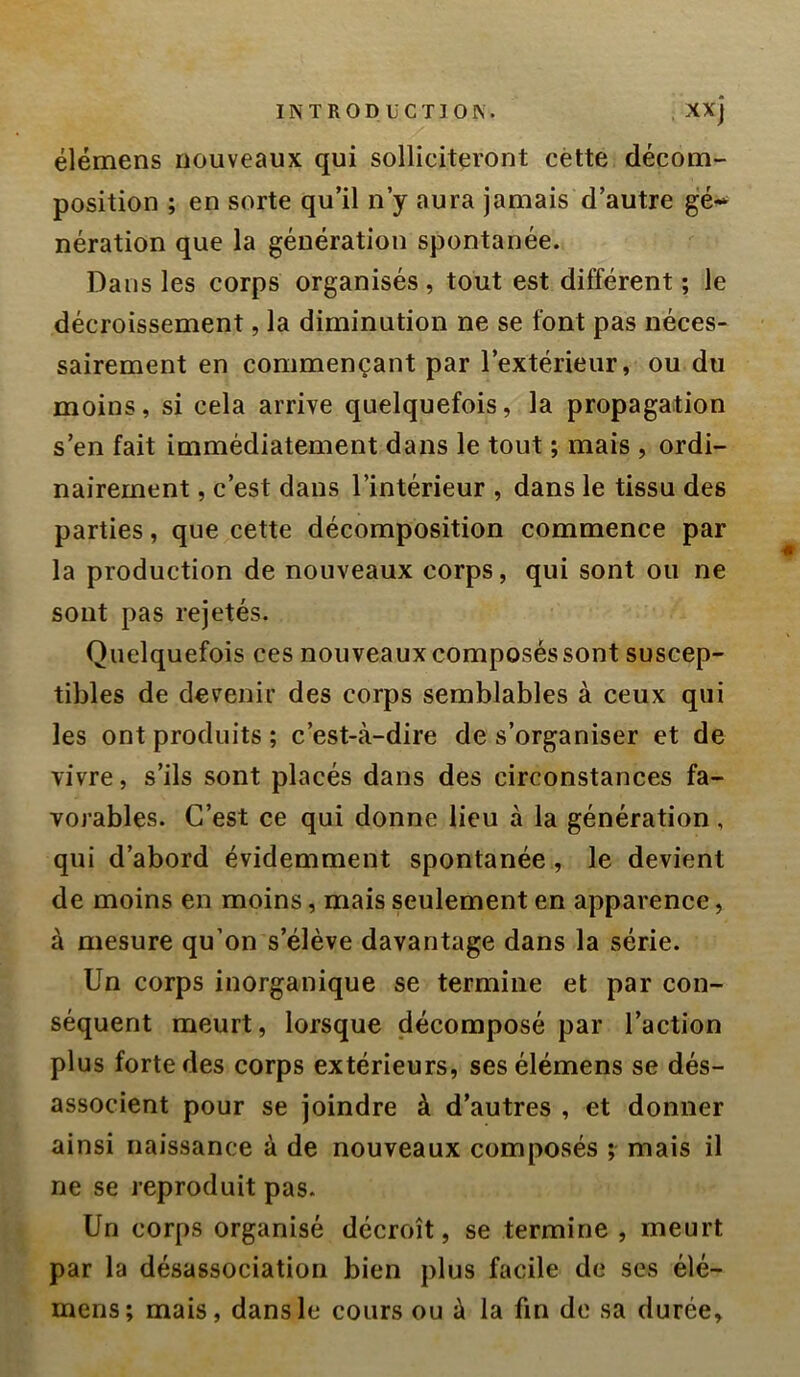 IN T R ODü CTI ors. . XXj élémens nouveaux qui solliciteront cètte décom- position ; en sorte qu’il n’y aura jamais d’autre ge-^ nération que la génération spontanée. Dans les corps organisés, tout est différent ; le décroissement, la diminution ne se font pas néces- sairement en commençant par l’extérieur, ou du moins, si cela arrive quelquefois, la propagation s’en fait immédiatement dans le tout ; mais , ordi- nairement , c’est dans l’intérieur , dans le tissu des parties, que cette décomposition commence par la production de nouveaux corps, qui sont ou ne sont pas rejetés. Quelquefois ces nouveaux composés sont suscep- tibles de devenir des corps semblables à ceux qui les ont produits ; c’est-à-dire de s’organiser et de vivre, s’ils sont placés dans des circonstances fa- vorables. C’est ce qui donne lieu à la génération, qui d’abord évidemment spontanée, le devient de moins en moins, mais seulement en apparence, à mesure qu’on s’élève davantage dans la série. Un corps inorganique se termine et par con- séquent meurt, lorsque décomposé par l’action plus forte des corps extérieurs, ses élémens se dés- associent pour se joindre à d’autres , et donner ainsi naissance à de nouveaux composés ; mais il ne se reproduit pas. Un corps organisé décroît, se termine , meurt par la désassociation bien plus facile de ses élé- mens; mais, dans le cours ou à la fin de sa durée.