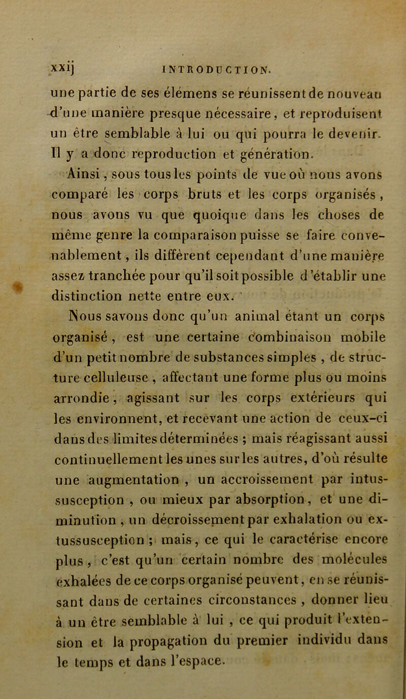 une partie de ses élémens se réunissent de nouveau d’une manière presque nécessaire, et reproduisent un être semblable à lui ou qui pourra le devenir. 11 y a donc reproduction et génération. Ainsi, sous tous les points de vue où nous avons comparé les corps bruts et les corps organisés, nous avons vu que quoique dans les choses de même genre la comparaison puisse se faire conve- nablement, ils diffèrent cependant d’une manière assez tranchée pour qu’il soit possible d’établir une distinction nette entre eux. ' Nous savons donc qu’un animal étant un corps organisé, est une certaine Combinaison mobile d’un petit nombre de substances simples , de struc- ture celluleuse , affectant une forme plus ou moins arrondie, agissant sur les corps extérieurs qui les environnent, et recevant une action de ceux-ci dans des limites déterminées ; mais réagissant aussi continuellement les unes sur les autres, d’où résulte une augmentation , un accroissement par iutus- susception , ou mieux par absorption, et une di- minution , un décroissenientpar exhalation ou ex- tussusception ; mais, ce qui le caractérise encore plus, c’e.st qu’un certain nombre des molécules exhalées de ce corps organisé peuvent, en se réunis- sant dans de certaines circonstances , donner lieu à un être semblable à lui , ce qui produit l’exten- sion et la propagation du premier individu dans le temps et dans l’espace.