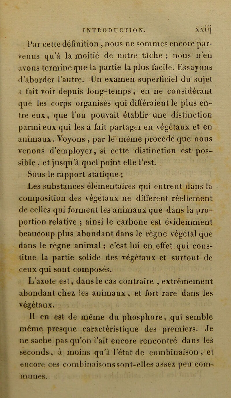 Par cette définition , nous ne sommes eiicore'i^ar- venus qu’à la moitié de notre tâche ; nous n’en avons terminé que la partie la plus facile. Essayons d’aborder l’autre. Un examen superficiel du sujet a fait voir depuis long-temps, en ne considérant que les corps organises qui différaient le plus en- tre eux, que l’on pouvait établir une distinction parmi eux qui les a fait partager en végétaux et en animaux. Voyons , par le^même procédé que nous venons d’employer, si cette distinction est pos- sible , et jusqu’à quel point elle l’est. Sous le rapport statique ; Les substances élémentaires qui entrent dans la composition des végétaux ne diffèrent réellement de celles qui forment les animaux que dans la pro- portion relative ; ainsi le carbone est évidemment beaucoup plus abondant dans le règne végétal que dans le règne animal ; c’est lui en effet qui cons- titue la partie solide des végétaux et surtout de ceux qui sont composés. L’azote est, dans le cas contraire , extrêmement abondant chez ies animaux, et fort rare dans les végétaux. 11 en est de même du phosphore, qui semble même presque caractéristique des premiers. Je ne sache pas qu’on l’ait encore rencontré dans les seconds, à moins qu’à l’état de combinaison, et encore ces combinaisons sont-elles assez peu com- munes.