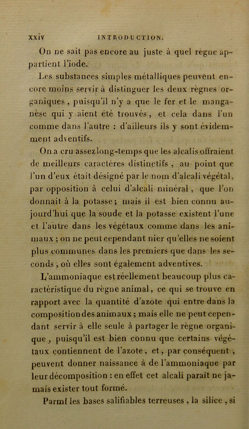 On ne sait pas encore au juste à quel règne ap- partient l’iode. Les substances simples métalliques peuvènl en- core moins servira distinguer les deux règnes or- ganiques , puisqu’il n’y a que le fer et le manga- nèse qui y aient été trouvés, et cela dans l’un comme dans l’autre ; d’ailleurs ils y sont évidem- ment adventifs. On a cru assezlong-temps que les alcalis offraient de meilleurs caractères distinctifs , au poiut que l’un d’eux était désigné par le nom d’alcali végétal, par opposition à celui d’alcali minéral, que l'on donnait à la potasse; mais il est bien connu au- jourd’hui que la soude et la potasse existent l’une et l’autre dans les végétaux comme dans les ani- maux ; on ne peut cependant nier qu’elles ne soient plus communes dans les premiers que dans les se- conds , où elles sont également adventives. L’ammoniaque est réellement beaucoup plus ca- ractéristique du règne animal, ce qui se trouve en rapport avec la quantité d’azote qui entre dans la compositiondes animaux ; mais elle ne peut cepen- dant servir à elle seule à partager le règne organi- que puisqu’il est bien connu que certains végé- taux contiennent de l’azote, et, par conséquent , peuvent donner naissance à de l’ammoniaque par leur décomposition : en effet cet alcali paraît ne ja- mais exister tout formé. Parmi les bases salifiables terreuses , la silice , si
