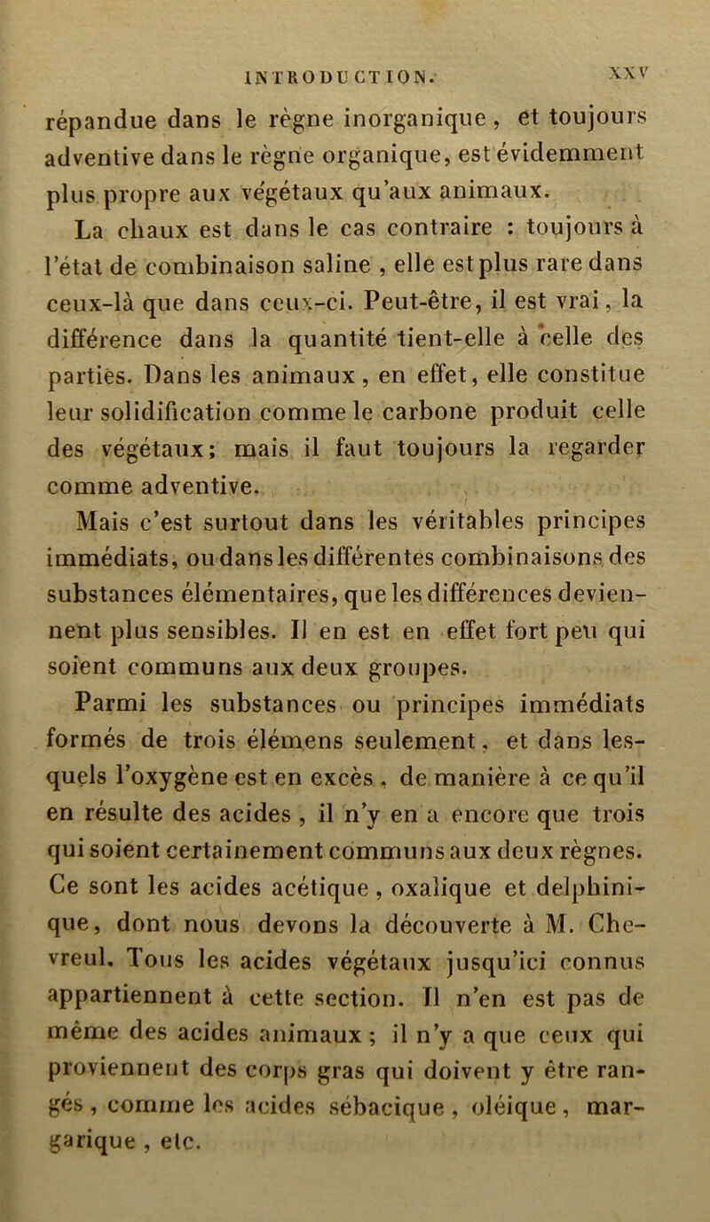 répandue dans le règne inorganique, et toujours adventive dans le règne organique, est évidemment plus propre aux végétaux qu’aux animaux. La chaux est dans le cas contraire ; toujours à l’étal de combinaison saline , elle est plus rare dans ceux-là que dans ceux-ci. Peut-être, il est vrai, la différence dans la quantité tient-elle à celle des parties. Dans les animaux, en effet, elle constitue leur solidification comme le carbone produit celle des végétaux; mais il faut toujours la regarder comme adventive. Mais c’est surtout dans les véritables principes immédiats, ou dans les différentes combinaisons des substances élémentaires, que les différences devien- nent plus sensibles. Il en est en effet fort peu qui soient communs aux deux groupes. Parmi les substances ou principes immédiats formés de trois élém.ens seulement, et dans les- quels l’oxygène est en excès , de manière à ce qu’il en résulte des acides , il n’y en a encore que trois qui soient certainement communs aux deux règnes. Ce sont les acides acétique, oxalique et delphini- que, dont nous devons la découverte à M. Che- vreul. Tous les acides végétaux jusqu’ici connus appartiennent à cette section. Il n’en est pas de même des acides animaux ; il n’y a que ceux qui proviennent des corps gras qui doivent y être ran- gés , comme les acides sébacique , oléique, mar- garique , etc.