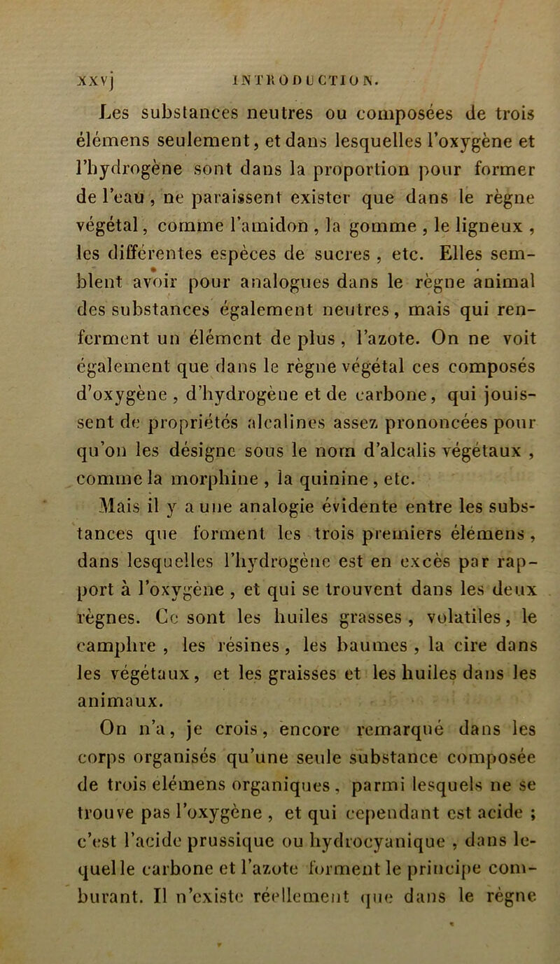 Les substances neutres ou composées de trois élémens seulement, et dans lesquelles l’oxygène et l’hydrogène sont dans la proportion pour former de l’eau , ne paraissent exister que dans le règne végétal, comme l’amidon , la gomme , le ligneux , les différentes espèces de sucres, etc. Elles sem- blent avoir pour analogues dans le règne animal des substances également neutres, mais qui ren- ferment un élément de plus , l’azote. On ne voit également que dans le règne végétal ces composés d’oxygène , d’hydrogène et de carbone, qui jouis- sent de propriétés alcalines assez prononcées pour qu’on les désigne sous le nom d’alcalis végétaux , comme la morphine , la quinine , etc. Mais il y a une analogie évidente entre les subs- tances que forment les trois premiers élémens, dans lesquelles l’hydrogène est en excès par rap- port à l’oxygène , et qui se trouvent dans les deux règnes. Ce sont les huiles grasses, volatiles, le camphre , les résines, les baumes , la cire dans les végétaux, et les graisses et les huiles dans les animaux. On n’a, je crois, encore remarqué dans les corps organisés qu’une seule substance composée de trois elémens organiques, parmi lesquels ne se trouve pas l’oxygène , et qui cependant est acide ; c’est l’acide prussique ou hydiocyanique , dans le- quel le carbone et l’azote forment le principe com- burant. Il n’existe réellement (jiie dans le règne