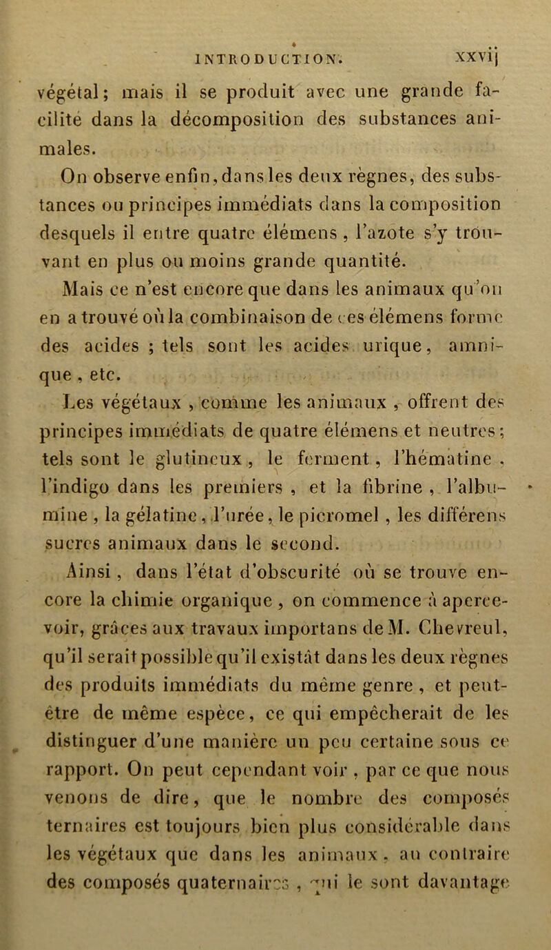 végétal; mais il se produit avec une grande fa- cilite dans la décomposition des substances ani- males. On observe enfin , dans les deux règnes, des subs- tances ou principes immédiats dans la composition desquels il entre quatre élémens, Tazote s’y trou- vant en plus ou moins grande quantité. Mais ce n’est encore que dans les animaux qu’oii en a trouvé où la combinaison de ( es élémens forme des acides ; tels sont les acides urique, amni- que , etc. Les végétaux , comme les animaux , offrent des principes immédiats de quatre élémens et neutres; tels sont le glutineux , le ferment, l’hémâtine . l’indigo dans les premiers , et la fibrine , l’albii- * mine , la gélatine, l’urée, le picromel, les différens sucres animaux dans le second. Ainsi, dans l’état d’obscurité où se trouve en- core la chimie organique , on commence à aperce- voir, grâces aux travaux importans deM. Cbevreul, qu’il serait possil)le qu’il existât dans les deux règnes des produits immédiats du même genre , et peut- être de même espèce, ce qui empêcherait de les distinguer d’une manière un peu certaine sous ce rapport. On peut cependant voir , par ce que nous venons de dire, que le nombre des composés ternaires est toujours bien plus considérable dans les végétaux que dans les animaux, au contraire des composés quaternaires , qui le sont davantage