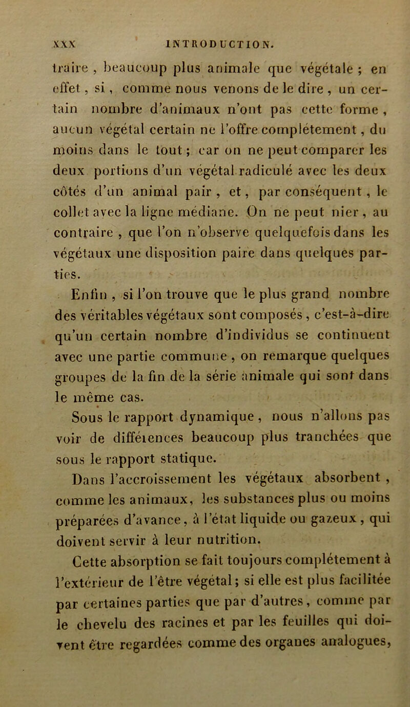 traire , beaucoup plus animale que végétale ; en effet, si, comme nous venons de le dire , un cer- tain nombre d’animaux n’ont pas cette forme , aucun végétal certain ne l’offre complètement, du moins dans le tout; car on ne peut comparer les deux portions d’un végétal radiculé avec les deux côtés d’un animal pair , et, par conséquent , le collet avec la ligne médiane. On ne peut nier, au contraire , que l’on n’observe quelquefois dans les végétaux une disposition paire dans quelques par- ties. Enfin , si l’on trouve que le plus grand nombre des véritables végétaux sont composés, c’est-à-dire qu’un certain nombre d’individus se continuent avec une partie commune , on remarque quelques groupes de la fin de la série animale qui sont dans le même cas. Sous le rapport dynamique , nous n’allons pas voir de difféiences beaucoup plus tranchées que sous le rapport statique. Dans l’accroissement les végétaux absorbent , comme les animaux, les substances plus ou moins préparées d’avance, à l’état liquide ou gazeux , qui doivent servir à leur nutrition. Cette absorption se fait toujours complètement à l’extérieur de l’être végétal; si elle est plus facilitée par certaines parties que par d’autres, comme par le chevelu des racines et par les feuilles qui doi- vent être regardées comme des organes analogues,