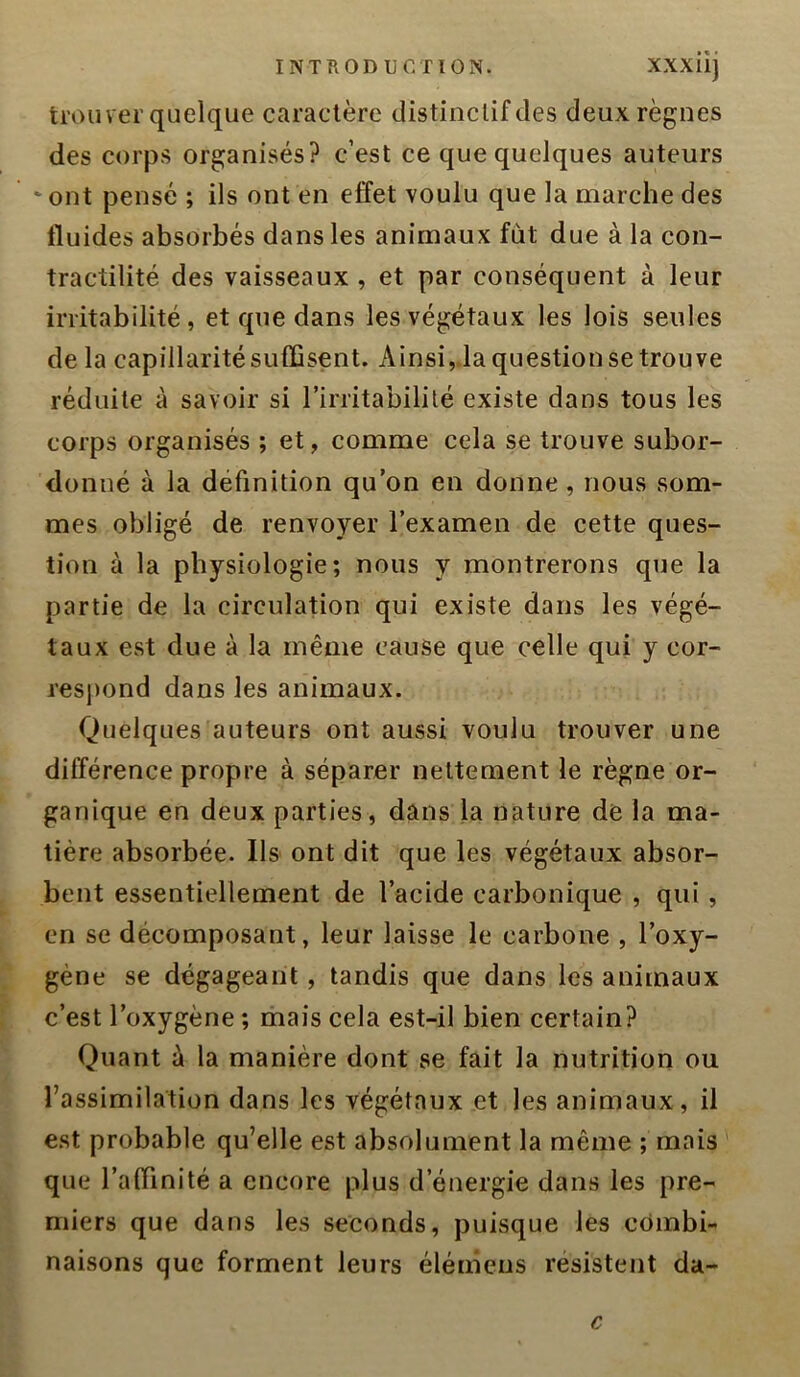 trou ver quelque caractère distinclif des deux règnes des corps organisés? c’est ce que quelques auteurs ‘ ont pensé ; ils ont en effet voulu que la marche des fluides absorbés dans les animaux fut due à la con- tractilité des vaisseaux , et par conséquent à leur irritabilité, et que dans les végétaux les lois seules de la capillarité suffisent. Ainsi,.la question se trouve réduite à savoir si l’irritabililé existe dans tous les corps organisés ; et, comme cela se trouve subor- donné à la définition qu’on en donne, nous som- mes obligé de renvoyer l’examen de cette ques- tion à la physiologie; nous y montrerons que la partie de la circulation qui existe dans les végé- taux est due à la même cause que celle qui y cor- resj)ond dans les animaux. Quelques auteurs ont aussi voulu trouver une différence propre à séparer nettement le règne or- ganique en deux parties, dans la nature de la ma- tière absorbée. Ils ont dit que les végétaux absor- bent essentiellement de l’acide carbonique , qui, en se décomposant, leur laisse le carbone , l’oxy- gène se dégageant, tandis que dans les animaux c’est l’oxygène ; mais cela est-il bien certain? Quant à la manière dont se fait la nutrition ou l’assimilation dans les végétaux et les animaux, il est probable qu’elle est absolument la même ; mais que l’affinité a encore plus d’énergie dans les pre- miers que dans les seconds, puisque les combi- naisons que forment leurs éléniens résistent da- c