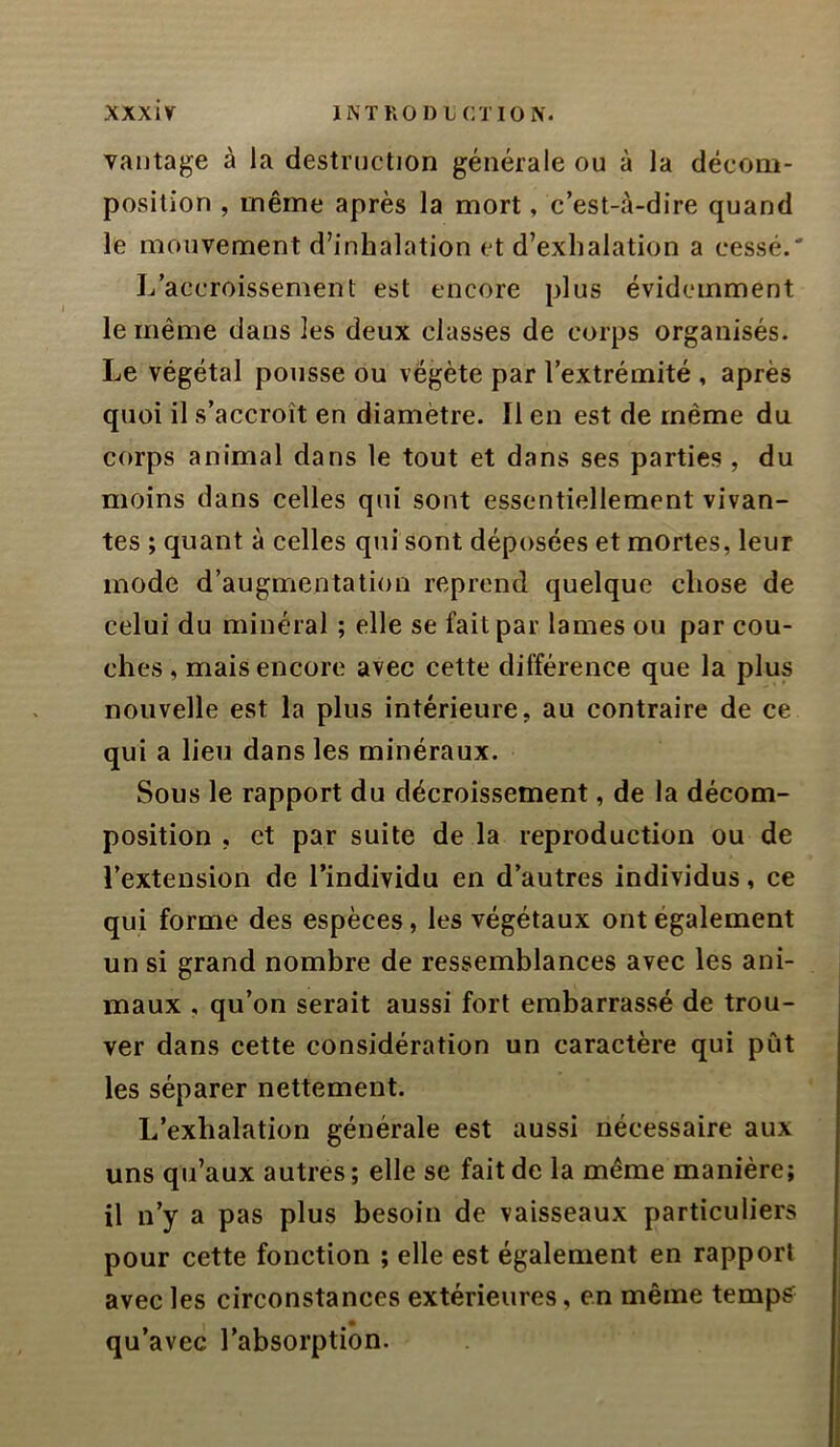 vaijtage à la destruction générale ou à la décom- position , même après la mort, c’est-à-dire quand le mouvement d’inhalation et d’exhalation a cessé.' L’accroissement est encore plus évidemment le même dans les deux classes de corps organisés. Le végétal pousse ou végète par l’extrémité , après quoi il s’accroît en diamètre. Il en est de même du corps animal dans le tout et dans ses parties , du moins dans celles qui sont essentiellement vivan- tes ; quant à celles qui sont déposées et mortes, leur mode d’augmentation reprend quelque chose de celui du minéral ; elle se fait par lames ou par cou- ches , mais encore avec cette différence que la plus nouvelle est la plus intérieure, au contraire de ce qui a lieu dans les minéraux. Sous le rapport du décroissement, de la décom- position , et par suite de la reproduction ou de l’extension de l’individu en d’autres individus, ce qui forme des espèces, les végétaux ont également un si grand nombre de ressemblances avec les ani- maux , qu’on serait aussi fort embarrassé de trou- ver dans cette considération un caractère qui pût les séparer nettement. L’exhalation générale est aussi nécessaire aux uns qu’aux autres ; elle se fait de la même manière; il n’y a pas plus besoin de vaisseaux particuliers pour cette fonction ; elle est également en rapport avec les circonstances extérieures, en même temps qu’avec l’absorption.