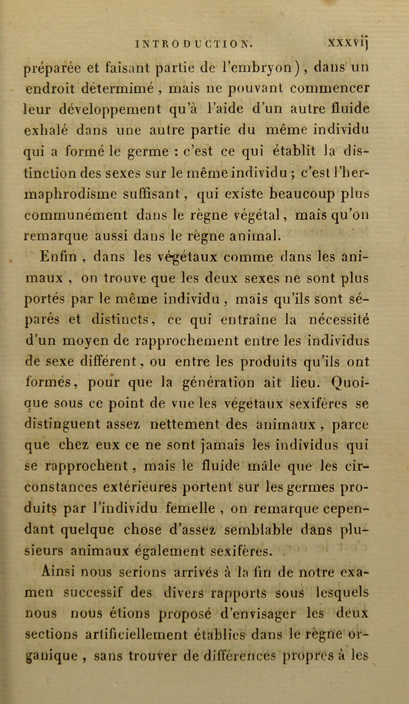 préparée et faisant partie de l’embryon), dans un endroit détermimé , mais ne pouvant commencer leur développement qu’à l’aide d’un autre fluide exhalé dans une autre partie du même individu qui a formé le germe : c’est ce qui établit la dis- tinction des sexes sur le même individu ; c’est l’her- maphrodisme suffisant, qui existe beaucoup plus communément dans le règne végétal, mais qu’on remarque aussi dans le règne animal. Enfin , dans les végétaux comme dans les ani- maux , on trouve que les deux sexes ne sont plus portés par le même individu, mais qu’ils sont sé- parés et distincts, ce qui entraîne la nécessité d’un moyen de rapprochement entre les individus de sexe différent , ou entre les produits qu’ils ont formés, pour que la génération ait lieu. Quoi- que sous ce point de vue les végétaux sexifères se distinguent assez nettement des animaux , parce que chez eux ce ne sont jamais les individus qui se rapprochent, mais le fluide mâle que les cir- constances extérieures portent sur les germes pro- duits par l’individu femelle , on remarque cepen- dant quelque chose d’assez semblable dans plu- sieurs animaux également sexifères. Ainsi nous serions arrivés à la fin de notre exa- men successif des divers rapports sous lesquels nous nous étions proposé d’envisager les deux sections artificiellement établies dans le règne or- ganique , sans trouver de différences propres à les