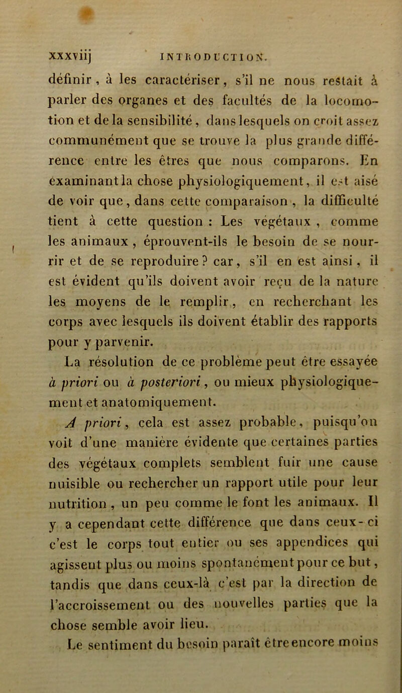 définir, à les caractériser, s’il ne nous restait à parler des organes et des facultés de la locomo- tion et de la sensibilité, dans lesquels on croit assez communément que se trouve la plus grande diffé- rence entre les êtres que nous comparons. En examinant la chose physiologiquement, il est aisé de voir que, dans cette comparaison , la difficulté tient à cette question : Les végétaux , comme les animaux , éprouvent-ils le besoin de se nour- rir et de se reproduire? car, s’il en est ainsi, il est évident qu’ils doivent avoir reçu de la nature les moyens de le remplir, en recherchant les corps avec lesquels ils doivent établir des rapports pour y parvenir. La résolution de ce problème peut être essayée à priori ou à posteriori, ou mieux physiologique- ment et anatomiquement. A priori, cela est assez probable, puisqu’on voit d’une manière évidente que certaines parties des végétaux complets semblent fuir une cause nuisible ou rechercher un rapport utile pour leur nutrition , un peu comme le font les animaux. Il y a cependant cette différence que dans ceux-ci c’est le corps tout entier ou ses appendices qui agissent plus ou moins spontanément pour ce but, tandis que dans ceux-là c’est par la direction de l’accroissement ou des nouvelles parties que la chose semble avoir lieu. Le sentiment du besoin paraît être encore moins