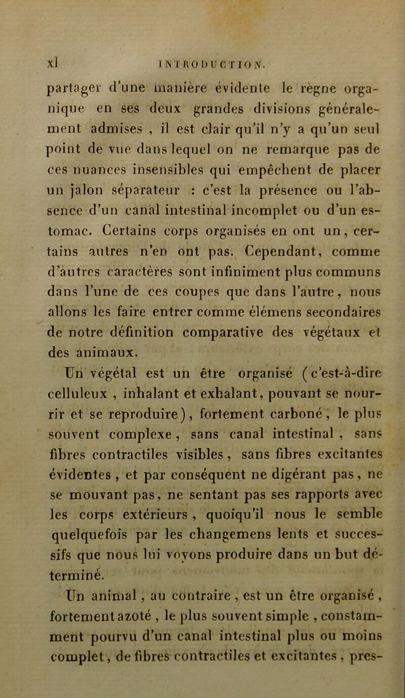 partager d’une manière évidente le règne orga- nique en ses deux grandes divisions générale- ment admises , il est clair qu’il n’y a qu’un seul point de vue dans lequel on ne remarque pas de ces nuances insensibles qui empêchent de placer un jalon séparateur : c’est la présence ou l’ab- sence d’un canal intestinal incomplet ou d’un es- tomac. Certains corps organisés en ont un, cer- tains autres n’en ont pas. Cependant, comme d'autres caractères sont infiniment plus communs dans l’une de ces coupes que dans l’autre, nous allons les faire entrer comme élémens secondaires de notre définition comparative des végétaux et des animaux. Un végétal est un être organisé (c’est-à-dire celluleux , inhalant et exhalant, pouvant se nour- rir et se reproduire), fortement carboné, le plus souvent complexe, sans canal intestinal , sans fibres contractiles visibles , sans fibres excitantes évidentes , et par conséquent ne digérant pas, ne se mouvant pas, ne sentant pas ses rapports avec les corps extérieurs, quoiqu’il nous le semble quelquefois par les changemens lents et succes- sifs que nous lui voyons produire dans un but dé- terminé. Un animal, au contraire , est un être organisé , fortement azoté , le plus souvent simple , constam- ment pourvu d’un canal intestinal plus ou moins complet, de fibres contractiles et excitantes , près-