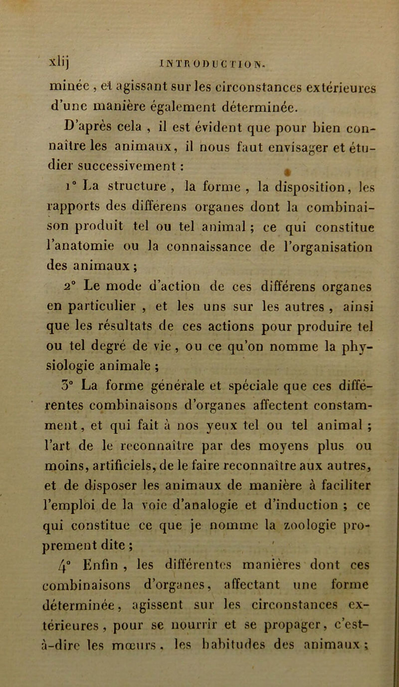 Xlij INTR ÜDUC nON. minée , el agissant sur les circonstances extérieures d’une manière également déterminée. D’après eela , il est évident que pour bien eon- naître les animaux, il nous faut envisager et étu- dier suecessivement : ^ i“ La structure, la forme, la disposition, les rapports des différons organes dont la combinai- son produit tel ou tel animal ; ce qui constitue l’anatomie ou la connaissance de l’organisation des animaux ; 2° Le mode d’action de ces différens organes en particulier , et les uns sur les autres , ainsi que les résultats de ces actions pour produire tel ou tel degré de vie, ou ce qu’on nomme la phy- siologie animale ; 3“ La forme générale et spéciale que ces diffé- rentes combinaisons d’organes affectent constam- ment, et qui fait à nos yeux tel ou tel animal ; l’art de le reconnaître par des moyens plus ou moins, artificiels, de le faire reconnaître aux autres, et de disposer les animaux de manière à faciliter l’emploi de la voie d’analogie et d’induction ; ce qui constitue ce que je nomme la zoologie pro- prement dite ; 4“ Enfin , les différentes manières dont ces combinaisons d’organes, affectant une forme déterminée, agissent sur les circonstances ex- térieures, pour se nourrir et se propager, c’est- à-dire les mœurs, les habitudes des animaux;