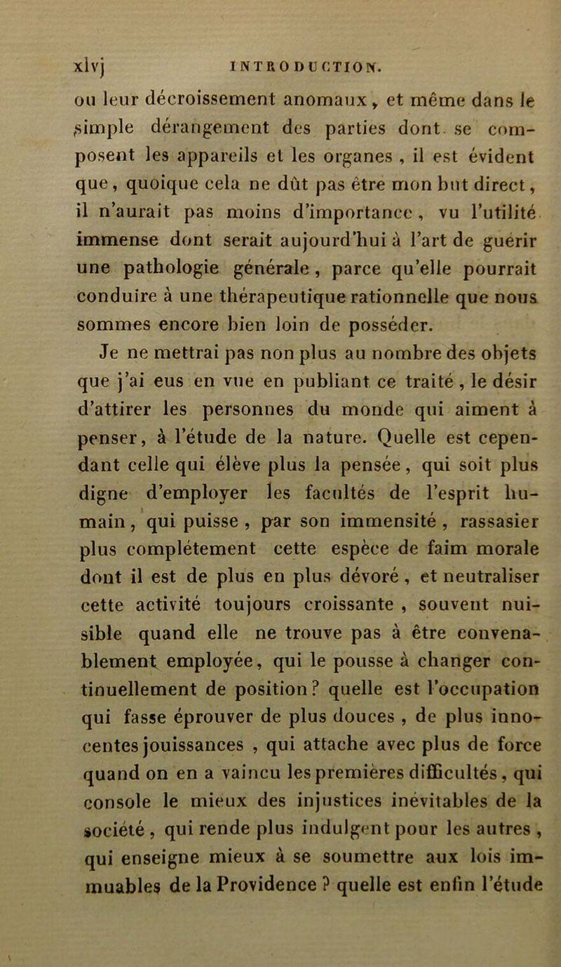 OU leur décroissement anomaux» et même dans le ,simple dérangement des parties dont, se com- posent les appareils et les organes , il est évident que, quoique cela ne dût pas être mon but direct, il n’aurait pas moins d’importance, vu l’utilité immense dont serait aujourd’hui à l’art de guérir une pathologie générale, parce qu’elle pourrait conduire à une thérapeutique rationnelle que nous sommes encore bien loin de posséder. Je ne mettrai pas non plus au nombre des objets que j’ai eus en vue en publiant ce traité , le désir d’attirer les personnes du monde qui aiment à penser, à l’étude de la nature. Quelle est cepen- dant celle qui élève plus la pensée, qui soit plus digne d’employer les facultés de l’esprit hu- main , qui puisse , par son immensité , rassasier plus complètement cette espèce de faim morale dont il est de plus en plus dévoré, et neutraliser cette activité toujours croissante , souvent nui- sible quand elle ne trouve pas à être convena- blement employée, qui le pousse à changer con- tinuellement de position? quelle est l’occupation qui fasse éprouver de plus douces, de plus inno- centes jouissances , qui attache avec plus de force quand on en a vaincu les premières difficultés, qui console le mieux des injustices inévitables de la société, qui rende plus indulgent pour les autres , qui enseigne mieux à se soumettre aux lois im- muables de la Providence ? quelle est enfin l’étude