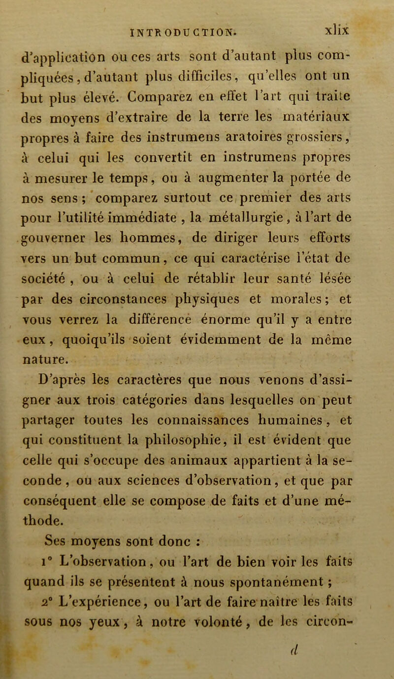 d’application ou ces arts sont d’autant plus com- pliquées, d’autant plus clifTicilcs, qu’elles ont un but plus élevé. Comparez en effet l’art qui traite des moyens d’extraire de la terre les matériaux propres à faire des instrumens aratoires grossiers, à celui qui les convertit en instrumens propres à mesurer le temps, ou à augmenter la portée de nos sens ; comparez surtout ce premier des arts pour l’utilité immédiate , la métallurgie, à l’art de gouverner les hommes, de diriger leurs efforts vers un but commun, ce qui caractérise l’état de société , ou à celui de rétablir leur santé lésée par des circonstances physiques et morales ; et vous verrez la différencé énorme qu’il y a entre eux, quoiqu’ils soient évidemment de la même nature. D’après les caractères que nous venons d’assi- gner aux trois catégories dans lesquelles on peut partager toutes les connaissances humaines, et qui constituent la philosophie, il est évident que celle qui s’occupe des animaux appartient à la se- conde , ou aux sciences d’observation, et que par conséquent elle se compose de faits et d’une mé- thode. Ses moyens sont donc ; i L’observation, ou l’art de bien voir les faits quand ils se présentent à nous spontanément ; 2* L’expérience, ou l’art de faire naître les faits sous nos yeux, à notre volonté, de les circon- d