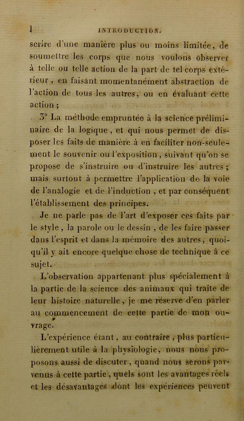 li\TKOI)UCTIOi\. scrhe d’une manière plus ou moins limitée, de soumettre les corps que nous voulons observer à telle ou telle action de la part de tel corps exté- rieur , en faisant momentanément abstraction de l’action de tous les autres, ou en évaluant cette action ; 3“ La méthode empruntée à la science prélimi- naire de la logique , et qui nous permet de dis- poser les faits de manière à en faciliter non-seule- ment le souvenir ou l’exposition, suivant qu’on se propose de s’instruire ou d’instruire les autres ; mais surtout à permettre l’application de- la voie de l’analogie et de l’induction , et par conséquent l’établissement des principes. Je ne parle pas de l’art d’exposer ces faits par le style , la parole ou le dessin , de les faire passer dans l’esprit et dans la mémoire des autres, quoi- qu’il y ait encore quelque chose de technique à ce sujet* L’observation appartenant plus spécialement è la partie de la science des animaux qui traite de leur histoire naturelle, je me réserve d’en parler au commencement de cette partie de mon ou- ïr '■ vrage. L’expérience étant, au contraire j plus particu- lièrement utile à la physiologie, nous nous pro- posons aussi de discuter, quand nous serons par- venus à cette partie , quels sont les avantages réels et les désavantages ^ont les expériences peuvent