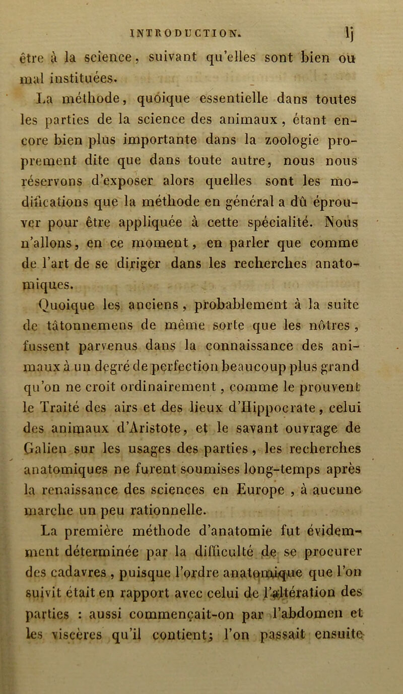 être ù la science, suivant quelles sont bien on mal instituées. La méthode, quoique essentielle dans toutes les parties de la science des animaux, étant en- core bien plus importante dans la zoologie pro- prement dite que dans toute autre, nous nous réservons d’exposer alors quelles sont les mo- difications que la méthode en général a dû éprou- ver pour être appliquée à cette spécialité. Nous n’allons, en ce moment, en parler que comme de l’art de se diriger dans les recherches anato- miques. Quoique les anciens, probablement à la suite de tâtonnemens de même sorte que les nôtres , fussent parvenus dans la connaissance des ani- maux à un degré de perfection beaucoup plus grand qu’on ne croit ordinairement, comme le prouvent le Traité des airs et des lieux d’Hippocrate, celui des animaux d’Aristote, et le savant ouvrage de Galien sur les usages des parties, les recherches anatomiques ne furent soumises long-temps après la renaissance des sciences en Europe , à aucune marche un peu rationnelle. La première méthode d’anatomie fut évidem-^ ment déterminée par la difficulté de se procurer des cadavres , puisque Tordre anatpixuiqne que Ton suivit était en rapport avec celui de l’^dtération des parties : aussi commençait-on par Tabdomeii et les viscères qu’il contient; Ton passait ensuite