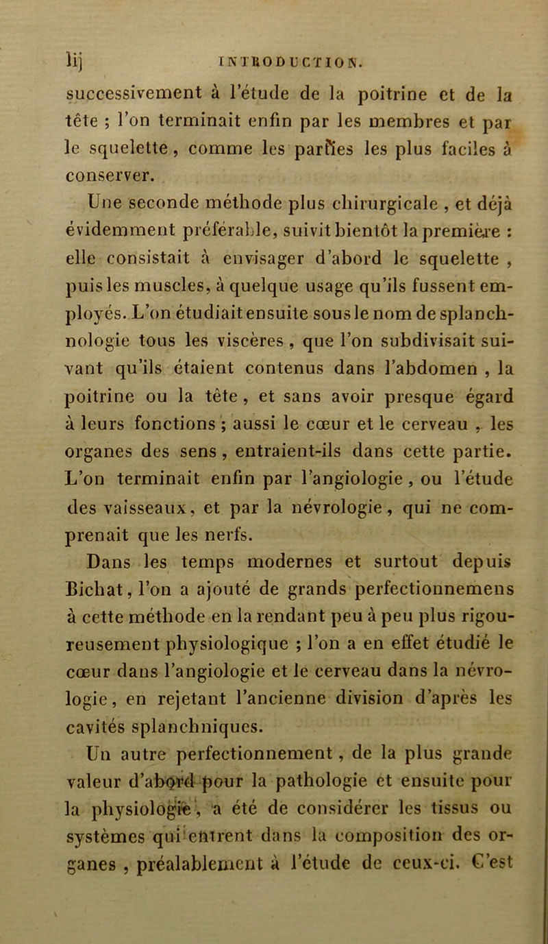 successivement à I etude de la poitrine et de la tête ; l’on terminait enfin par les membres et par le squelette, comme les parfies les plus faciles à conserver. Une seconde méthode plus chirurgicale , et déjà évidemment préférable, suivit bientôt lapremiëi’e : elle consistait à envisager d’abord le squelette , puis les muscles, à quelque usage qu’ils fussent em- ployés. L’on étudiait ensuite sous le nomdesplancli- nologie tous les viscères, que l’on subdivisait sui- vant qu’ils étaient contenus dans l’abdomen , la poitrine ou la tête, et sans avoir presque égard à leurs fonctions ; aussi le cœur et le cerveau , les organes des sens , entraient-ils dans cette partie. L’on terminait enfin par l’angiologie, ou l’étude des vaisseaux, et par la névrologie, qui ne com- prenait que les nerfs. Dans les temps modernes et surtout depuis Bichat, l’on a ajouté de grands perfectionnemens à cette méthode en la rendant peu à peu plus rigou- reusement physiologique ; l’on a en effet étudié le cœur dans l’angiologie et le cerveau dans la névro- logie, en rejetant l’ancienne division d’après les cavités splanchniques. Un autre perfectionnement, de la plus grande valeur d’abord pour la pathologie et ensuite pour la physiologie-, a été de considérer les tissus ou systèmes qui'emrent dans la composition des or- ganes , préalablement à l’étude de ceux-ci. C’est