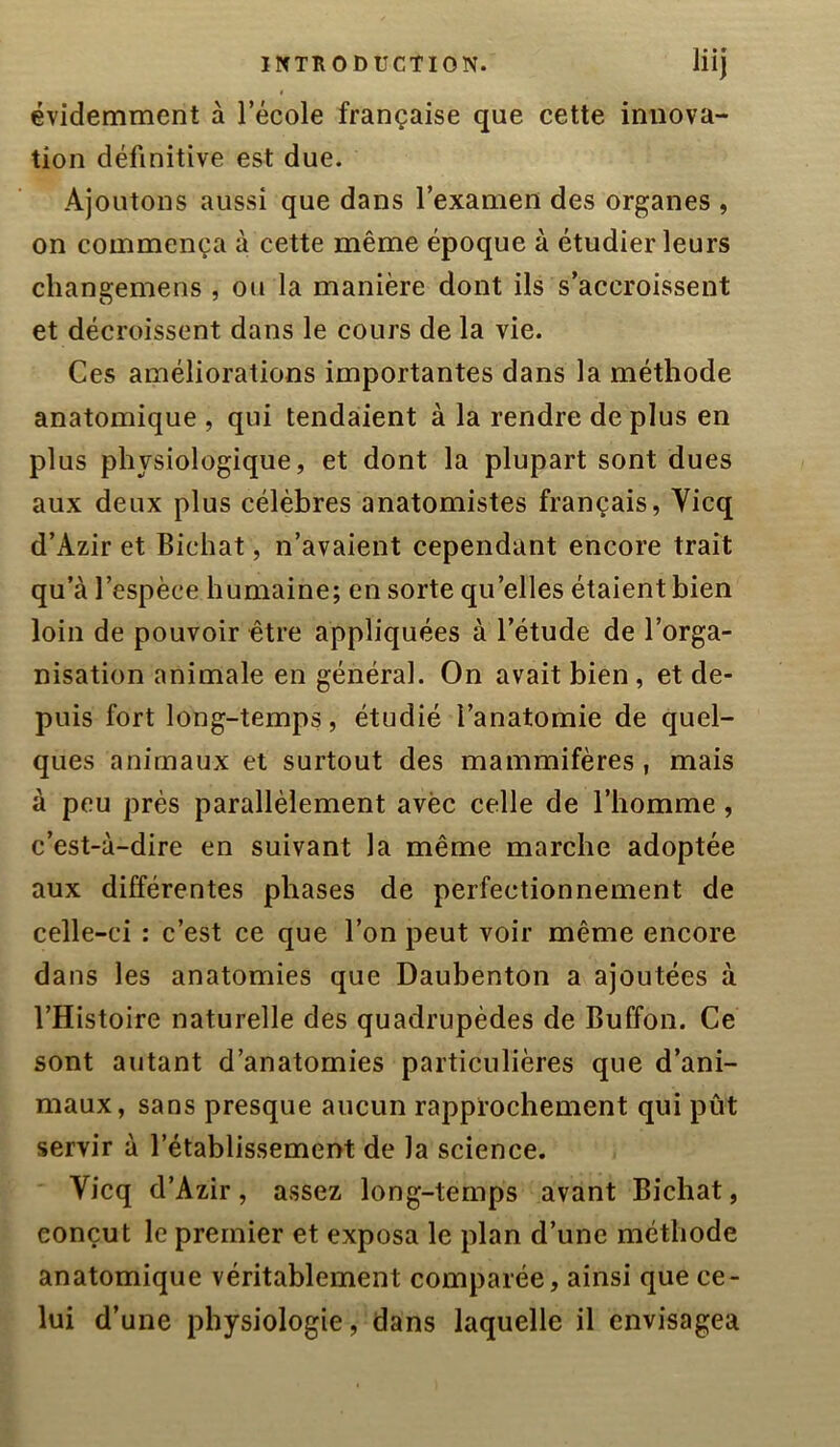 I évidemment à l’école française que cette innova- tion définitive est due. Ajoutons aussi que dans l’examen des organes , on commença à cette même époque à étudier leurs changemens , ou la manière dont ils s’accroissent et décroissent dans le cours de la vie. Ces améliorations importantes dans la méthode anatomique , qui tendaient à la rendre de plus en plus physiologique, et dont la plupart sont dues aux deux plus célèbres anatomistes français, Vicq d’Azir et Bichat, n’avaient cependant encore trait qu’à l’espèce humaine; en sorte qu’elles étaient bien loin de pouvoir être appliquées à l’étude de l’orga- nisation animale en général. On avait bien, et de- puis fort long-temps, étudié l’anatomie de quel- ques animaux et surtout des mammifères, mais à peu près parallèlement avèc celle de l’homme, c’est-à-dire en suivant la même marche adoptée aux différentes phases de perfectionnement de celle-ci : c’est ce que l’on peut voir même encore dans les anatomies que Daubenton a ajoutées à l’Histoire naturelle des quadrupèdes de Buffon. Ce sont autant d’anatomies particulières que d’ani- maux, sans presque aucun rapprochement qui pût servir à l’établissement de la science. Vicq d’Azir, assez long-temps avant Bichat, conçut le premier et exposa le plan d’une méthode anatomique véritablement comparée, ainsi que ce- lui d’une physiologie, dans laquelle il envisagea