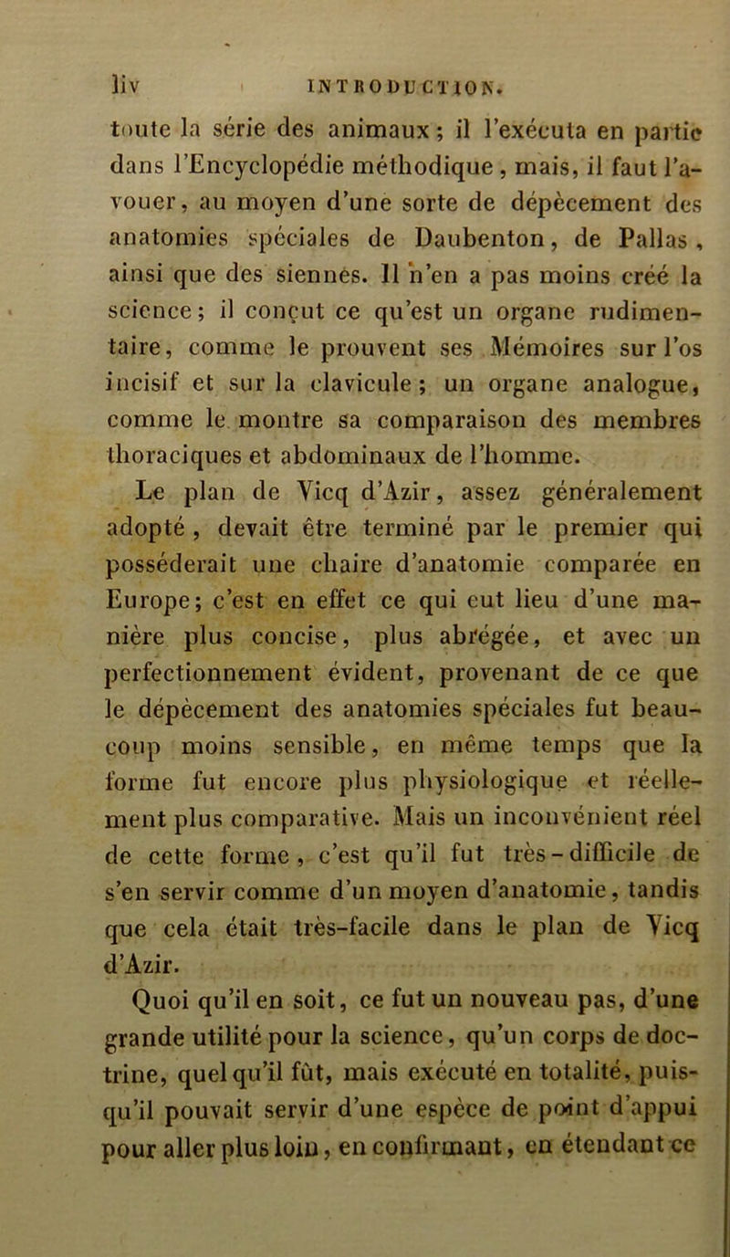 toute la série des animaux ; il l’exéeula en partie dans l’Encyclopédie méthodique , mais, il faut l'a- vouer, au moyen d’une sorte de dépècement des anatomies spéciales de Daubenton, de Pallas, ainsi que des siennes. 11 h’en a pas moins créé la science; il conçut ce qu’est un organe rudimen- taire, comme le prouvent ses Mémoires sur l’os incisif et sur la clavicule; un organe analogue, comme le montre sa comparaison des membres thoraciques et abdominaux de l’homme. Le plan de Vicq d’Azir, assez généralement adopté , devait être terminé par le premier qui posséderait une chaire d’anatomie comparée en Europe; c’est en effet ce qui eut lieu d’une ma- nière plus concise, plus abrégée, et avec un perfectionnement évident, provenant de ce que le dépècement des anatomies spéciales fut beau- coup moins sensible, en même temps que la forme fut encore plus physiologique et réelle- ment plus comparative. Mais un inconvénient réel de cette forme, c’est qu’il fut très - difficile de s’en servir comme d’un moyen d’anatomie, tandis que cela était très-facile dans le plan de Yicq d’Azir. Quoi qu’il en soit, ce fut un nouveau pas, d’une grande utilité pour la science, qu’un corps de doc- trine, quel qu’il fût, mais exécuté en totalité, puis- qu’il pouvait servir d’une espèce de point d’appui pour aller plus loin, en confirmant, en étendant ce