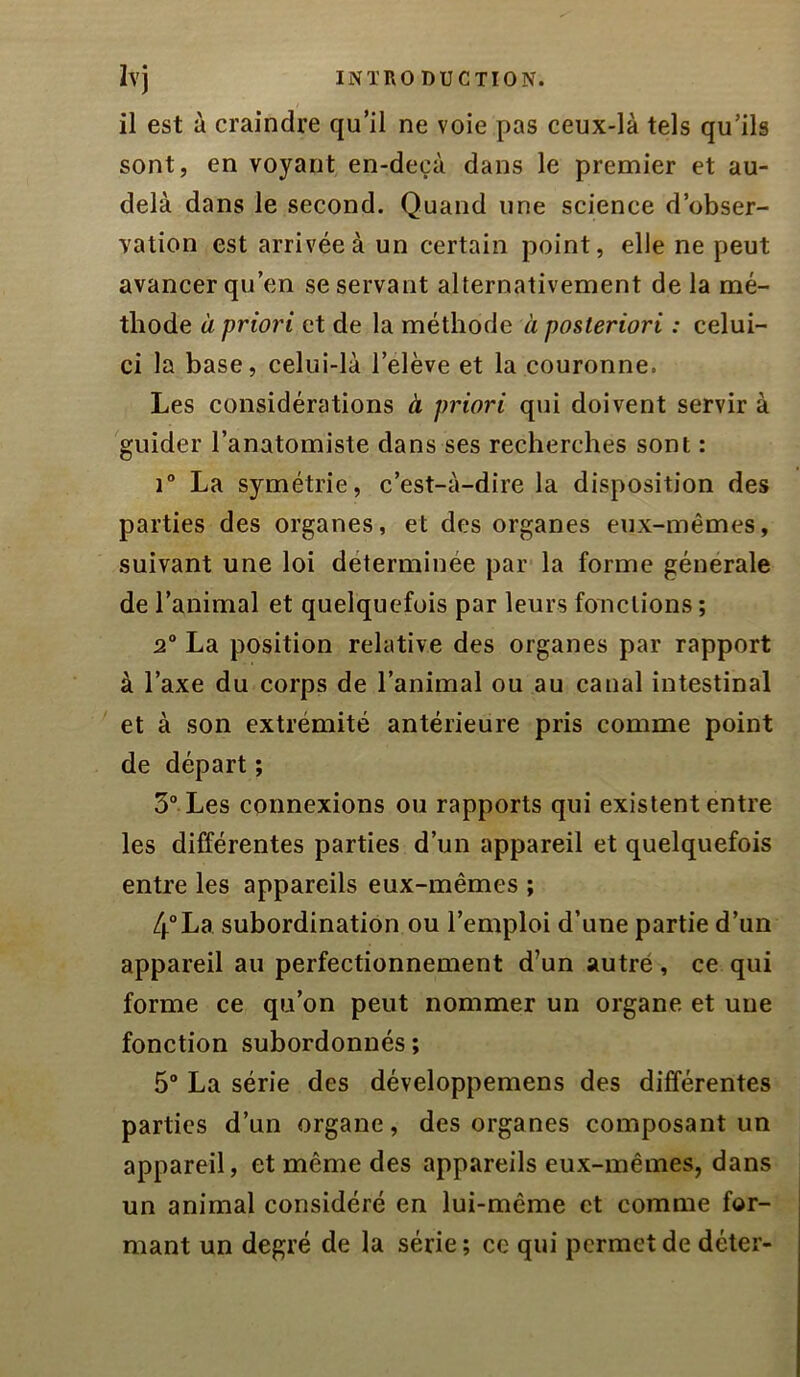 il est à craindre qu’il ne voie pas ceux-là tels qu’ils sont, en voyant en-deçà dans le premier et au- delà dans le second. Quand une science d’obser- yation est arrivée à un certain point, elle ne peut avancer qu’en se servant alternativement de la mé- thode à priori et de la méthode à posteriori : celui- ci la base, celui-là l’elève et la couronne. Les considérations à priori qui doivent servir à guider l’anatomiste dans ses recherches sont : i“ La symétrie, c’est-à-dire la disposition des parties des organes, et des organes eux-mêmes, suivant une loi déterminée par la forme générale de l’animal et quelquefois par leurs fonctions ; 2° La position relative des organes par rapport à l’axe du corps de l’animal ou au canal intestinal ' et à son extrémité antérieure pris comme point de départ ; 3° Les connexions ou rapports qui existent entre les différentes parties d’un appareil et quelquefois entre les appareils eux-mêmes ; 4°La subordination ou l’emploi d’une partie d’un appareil au perfectionnement d’un autré , ce qui forme ce qu’on peut nommer un organe et une fonction subordonnés; 5“ La série des développemens des différentes parties d’un organe, des organes composant un appareil, et même des appareils eux-mêmes, dans un animal considéré en lui-même et comme for- mant un degré de la série; ce qui permet de déter-