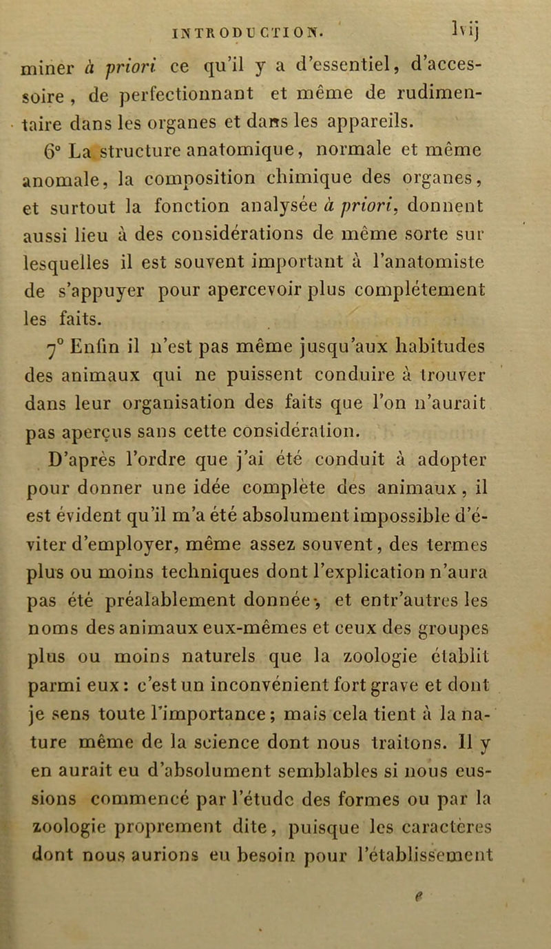 miner à priori ce qu’il y a d’essentiel, d’acces- soire , de perfectionnant et même de rudimen- taire dans les organes et dans les appareils. 6° La structure anatomique, normale et même anomale, la composition chimique des organes, et surtout la fonction analysée à priori, donnent aussi lieu à des considérations de même sorte sur lesquelles il est souvent important à l’anatomiste de s’appuyer pour apercevoir plus complètement les faits. 7° Enfin il n’est pas même jusqu’aux habitudes des animaux qui ne puissent conduire à trouver dans leur organisation des faits que l’on n’aurait pas aperçus sans cette considération. D’après l’ordre que j’ai été conduit à adopter pour donner une idée complète des animaux, il est évident qu’il m’a été absolument impossible d’é- viter d’employer, même assez souvent, des termes plus ou moins techniques dont l’explication n’aura pas été préalablement donnée-, et entr’autres les noms des animaux eux-mêmes et ceux des groupes plus ou moins naturels que la zoologie établit parmi eux : c’est un inconvénient fort grave et dont je sens toute l’importance; mais cela tient à la na- ture même de la science dont nous traitons. 11 y en aurait eu d’absolument semblables si nous eus- sions commencé par l’étude des formes ou par la zoologie proprement dite, puisque les caractères dont nous aurions eu besoin pour l’établissement e