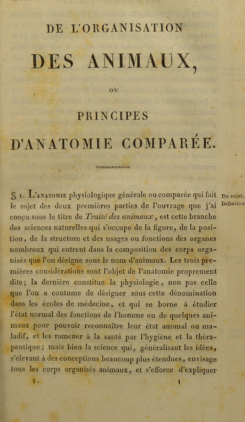 DE L’ORGANISATION DES ANIMAUX, OtJ I PRINCIPES D’ANATOMIE COMPARÉE. VX'VWVWX'VVWW / § 1. L’anatomie physiologique générale ou comparée qui fait le sujet des deux premières parties de l’ouvrage que j’ai conçu sous le titre de Traité des animaux ^ est cette branche des sciences naturelles qui s’occupe de la figure, de la posi- tion, de la structure et des usages ou fonctions des organes nombreux qui entrent dans la composition des corps orga- nisés que l’on désigne sous le nom d’animaux. Les trois pre- mières considérations sont l’objet de l’anatomie proprement dite; la dernière constitue la physiologie, non pas celle que l’on a coutume de désigner sous cette dénomination dans les écoles de médecine, et uni se borne à étudier l’état normal des fonctions de l’homme ou de quelques ani- maux pour pouvoir reconnaître leur état anomal ou ma- ladif, et les ramener à la santé par l’hygiène et la théra- peutique; mais bien la science qui, généralisant les idées, s’élevant à des conceptions beaucoup plus étendues, envisage tous les corps organisés animaux, et s’efforce d’expliquer 1. Du sujet. Déüuitior 1