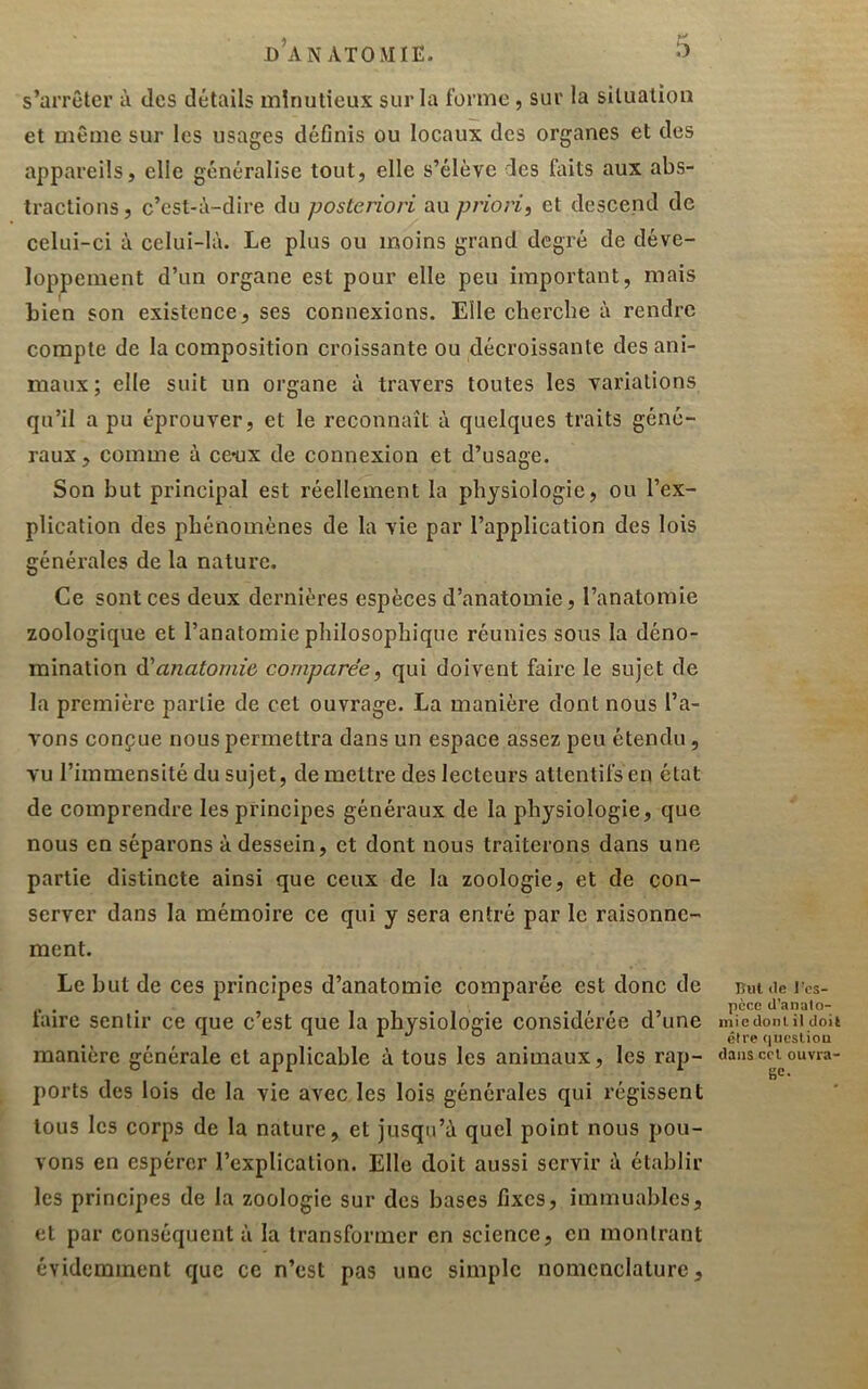 s’arrêter à des détails minutieux sur la forme, sur la situation et même sur les usages définis ou locaux des organes et des appareils, elle généralise tout, elle s’élève des fiiits aux abs- tractions, c’est-à-dire du posteriori au priori, et descend de celui-ci à celui-là. Le plus ou moins grand degré de déve- loppement d’un organe est pour elle peu important, mais bien son existence, ses connexions. Elle cherche à rendre compte de la composition croissante ou décroissante des ani- maux; elle suit un organe à travers toutes les variations qu’il a pu éprouver, et le reconnaît à quelques traits géné- raux, comme à cc’ux de connexion et d’usage. Son but principal est réellement la physiologie, ou l’ex- plication des phénomènes de la vie par l’application des lois générales de la nature. Ce sont ces deux dernières espèces d’anatomie, l’anatomie zoologique et l’anatomie philosophique réunies sous la déno- mination à'anatomie comparée, qui doivent faire le sujet de la première partie de cet ouvrage. La manière dont nous l’a- vons conçue nous permettra dans un espace assez peu étendu, vu l’immensité du sujet, de mettre des lecteurs attentifs en état de comprendre les principes généraux de la physiologie, que nous en séparons à dessein, et dont nous traiterons dans une partie distincte ainsi que ceux de la zoologie, et de con- server dans la mémoire ce qui y sera entré par le raisonne- ment. Le but de ces principes d’anatomie comparée est donc de faire sentir ce que c’est que la physiologie considérée d’une manière générale et applicable à tous les animaux, les rap- ports des lois de la vie avec les lois générales qui régissent tous les corps de la nature, et jusqu’à quel point nous pou- vons en espérer l’explication. Elle doit aussi servir à établir les principes de la zoologie sur des bases fixes, immuables, et par conséquent à la transformer en science, en montrant évidemment que ce n’est pas une simple nomenclature. lîiit (le l'es- pèce d’anato- mie dont. il doil être qncsliou dans ccl ouvra- ge.