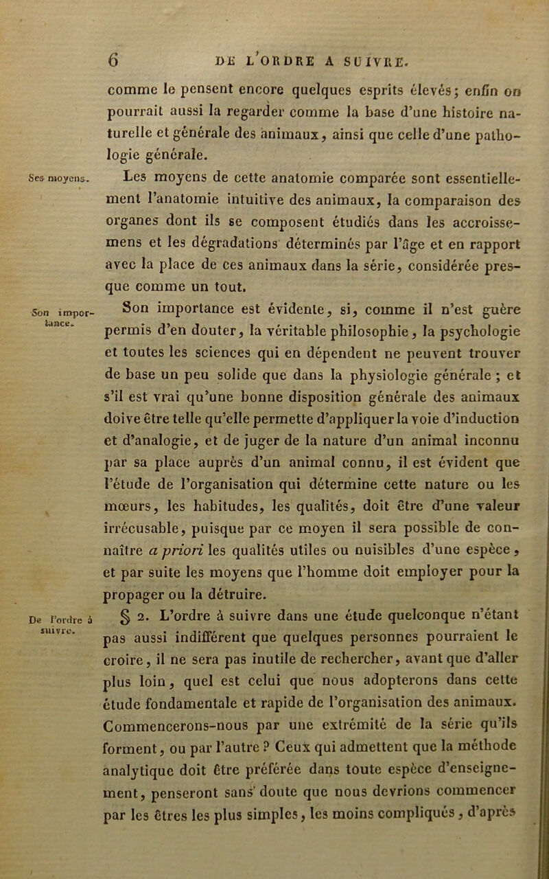 Se& nioy(rn&. Son i turpof' tuacu. De l'ordre à suivre. 6 DE l’ordre a suivre. comme le pensent encore quelques esprits élevés; enfin on pourrait aussi la regarder comme la base d’une histoire na- turelle et générale des animaux, ainsi que celle d’une patho- logie générale. Les moyens de cette anatomie comparée sont essentielle- ment l’anatomie intuitive des animaux, la comparaison des organes dont ils se composent étudiés dans les accroisse- mens et les dégradations déterminés par l’3ge et en rapport avec la place de ces animaux dans la série, considérée pres- que comme un tout. Son importance est évidente, si, comme il n’est guère permis d’en douter, la véritable philosophie, la psychologie et toutes les sciences qui en dépendent ne peuvent trouver de base un peu solide que dans la physiologie générale ; et s’il est vrai qu’une bonne disposition générale des animaux doive être telle qu’elle permette d’appliquer la voie d’induction et d’analogie, et de juger de la nature d’un animal inconnu par sa place auprès d’un animal connu, il est évident que l’étude de l’organisation qui détermine cette nature ou les mœurs, les habitudes, les qualités, doit être d’une valeur irrécusable, puisque par ce moyen il sera possible de con- naître Cl priori les qualités utiles ou nuisibles d’une espèce , et par suite les moyens que l’homme doit employer pour la propager ou la détruire. § 2. L’ordre à suivre dans une étude quelconque n’étant pas aussi indifférent que quelques personnes pourraient le croire, il ne sera pas inutile de rechercher, avant que d’aller plus loin, quel est celui que nous adopterons dans cette étude fondamentale et rapide de l’organisation des animaux. Commencerons-nous par une extrémité de la série qu’ils forment, ou par l’autre ? Ceux qui admettent que la méthode analytique doit être préférée dans toute espèce d’enseigne- ment, penseront sans’doute que nous devrions commencer par les êtres les plus simples, les moins compliqués, d’après