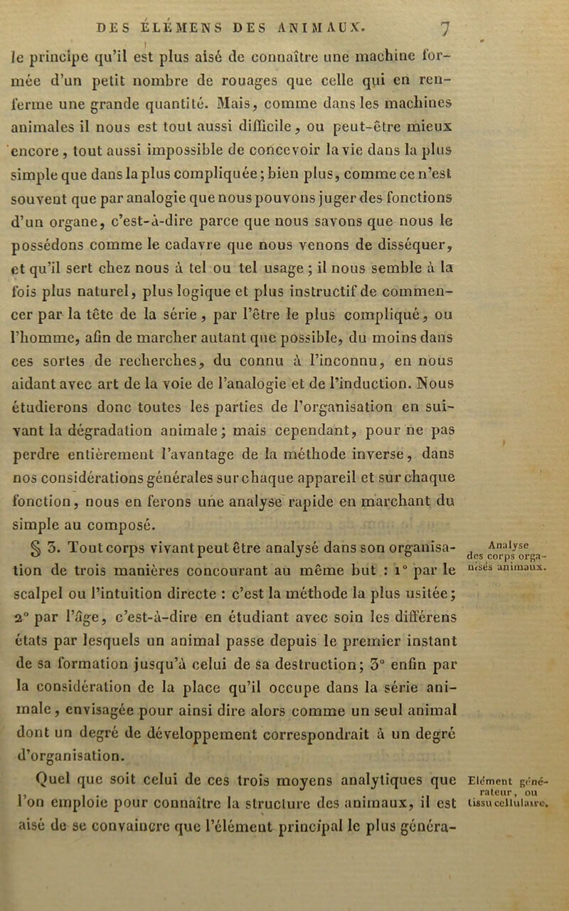 le principe qu’il est plus aisé de connaître une machine l'or- mée d’un petit nombre de rouages que celle qiii en ren- ferme une grande quantité. Mais, comme dans les machines animales il nous est tout aussi difiicile, ou peut-être mieux encore, tout aussi impossible de concevoir la vie dans la plus simple que dans la plus compliquée; bien plus, comme ce n’est souvent que par analogie que nous pouvons juger des fonctions d’un organe, c’est-à-dire parce que nous savons que nous le possédons comme le cadavre que nous venons de disséquer, et qu’il sert chez nous à tel ou tel usage ; il nous semble à la fois plus naturel, plus logique et plus instructif de commen- cer par la tête de la série, par l’être le plus compliqué, ou l’homme, afin de marcher autant que possible, du moins dans ces sortes de recherches, du connu à l’inconnu, en nous aidant avec art de la voie de l’analogie et de l’induction. Nous étudierons donc toutes les parties de l’organisation en sui- vant la dégradation animale; mais cependant, pour ne pas perdre entièrement l’avantage de la méthode inverse, dans nos considérations générales sur chaque appareil et sur chaque fonction, nous en ferons une analyse rapide en marchant du simple au composé. § 5. Tout corps vivant peut être analysé dans son organisa- tion de trois manières concourant au même but : i“ par le scalpel ou l’intuition directe : c’est la méthode la plus usitée; 2° par l’âge, c’est-à-dire en étudiant avec soin les dilférens états par lesquels un animal passe depuis le premier instant de sa formation jusqu’à celui de sa destruction; 3“ enfin par la considération de la place qu’il occupe dans la série ani- male , envisagée pour ainsi dire alors comme un seul animal dont un degré de développement correspondrait à un degré d’organisation. Quel que soit celui de ces trois moyens analytiques que l’on emploie pour connaître la structure des animaux, il est aisé de se convaincre que l’élément principal le plus généra- Analyse des corps orga- uisés animaux. Eldment géné- rateur , ou tissu cellulaire.