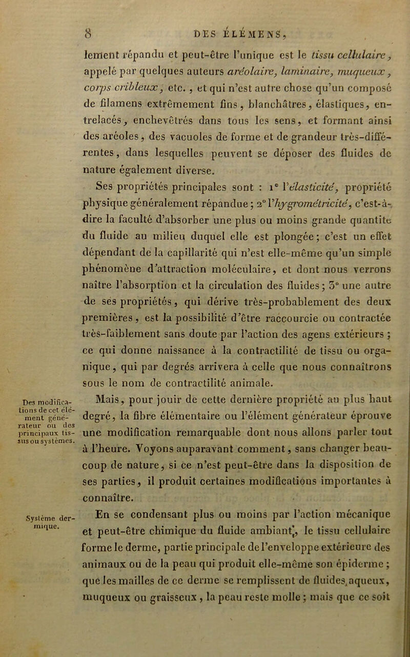 Des moJiSca- lions de cel élé- ment géné- rateur ou des principaux tis- sus ou systèmes. Système der- mique. 8 DES ÉLÉxMENS, lemenl répandu et peut-être l’unique est le tissu cellulaire, appelé par quelques auteurs aréolave, laminaire, muqueux, corps crihleux, etc. , et qui n’est autre chose qu’un composé de fîlamens extrêmement fins, blanchâtres, élastiques, en- trelacés, enchevêtrés dans tous les sens, et formant ainsi des aréoles, des vacuoles de forme et de grandeur très-diffé- rentes , dans lesquelles peuvent se déposer des fluides de nature également diverse. Ses propriétés principales sont : i® Vélasticité, propriété physique généralement répandue; l'^Vliygi'ométricité, c’est-à-, dire la faculté d’absorber une plus ou moins grande quantité du fluide au milieu duquel elle est plongée ; c’est un effet dépendant de la capillarité qui n’est elle-même qu’un simple phénomène d’attraction moléculaire, et dont nous verrons naître l’absorption et la circulation des fluides; 3“ une autre de ses propriétés, qui dérive très-probablement des deux premières, est la possibilité d’être raccourcie ou contractée très-faiblement sans doute par l’action des agens extérieurs ; ce qui donne naissance à la contractilité de tissu ou orga- nique, qui par degrés arrivera à celle que nous connaîtrons sous le nom de contractilité animale. Mais, pour jouir de cette dernière propriété au plus haut degré, la fibre élémentaire ou l’élément générateur éprouve une modification remarquable dont nous allons parler tout ù l’heure. Voyons auparavant comment, sans changer beau- coup de nature, si ce n’est peut-être dans la disposition de ses parties, il produit certaines modifications importantes à connaître. En se condensant plus ou moins par l’action mécanique et peut-être chimique du fluide ambiantj, le tissu cellulaire forme le derme, partie principale de l’enveloppe extérieure des animaux ou de la peau qui produit elle-même son épiderme ; que les mailles de ce derme se remplissent de fluides^aqueux, muqueux ou graisseux , la peau reste molle ; mais que ce soit