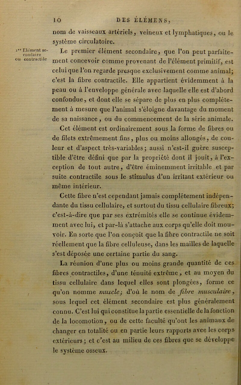 1 Elément se- eontlaire ou contractile 10 DES ÉLÉMENS, nom (le vaisseaux artériels, veineux et lymphatiques, ou le système circulatoire. Le premier élément secondaire, que l’on peut parfaite- ment concevoir comme provenant de l’élément primitif, est celui que l’on regarde presque exclusivement comme animal; c’est la fibre contractile. Elle appartient évidemment à la peau ou à l’enveloppe générale avec laquelle elle est d’abord confondue, et dont elle se sépare de plus en plus complète- ment à mesure que l’animal s’éloigne davantage du moment de sa naissance, ou du commencement de la série animale. Cet élément est ordinairement sous la forme de fibres ou de filets extrêmement fins, plus ou moins allongés, de cou- leur et d’aspect très-variables; aussi n’est-il guère suscep- tible d’être défini que par la propriété dont il jouit, à l’ex- ception de tout autre, d’être éminemment irritable et par suite contractile sous le stimulus d’un irritant extérieur ou même intérieur. Cette fibre n’est cependant jamais complètement indépen- dante du tissu cellulaire, et surtout du tissu cellulaire fibreux; c’est-à-dire que par ses éxtrémités elle se continue évidem- ment avec lui, et par-là s’attache aux corps qu’elle doit mou- voir. En sorte que l’on conçoit que la fibre contractile ne soit réellement que la fibre celluleuse, dans les mailles de laquelle s’est déposée une certaine partie du sang. La réunion d’une plus ou moins grande quantité de ces fibres contractiles, d’une ténuité extrême, et au moyen du tissu cellulaire dans lequel elles sont plongées, forme ce qu’on nomme muscle^ d’où le nom de Jîbre musculaire, sous lequel cet élément secondaire est plus généralement connu. C’est lui qui constitue la partie essentielle de la fonction de la locomotion, ou de cette faculté qu’ont les animaux de changer en totalité ou en partie leurs rapports avee les corps extérieurs; et c^est au milieu de ces fibres que se développe le système osseux.