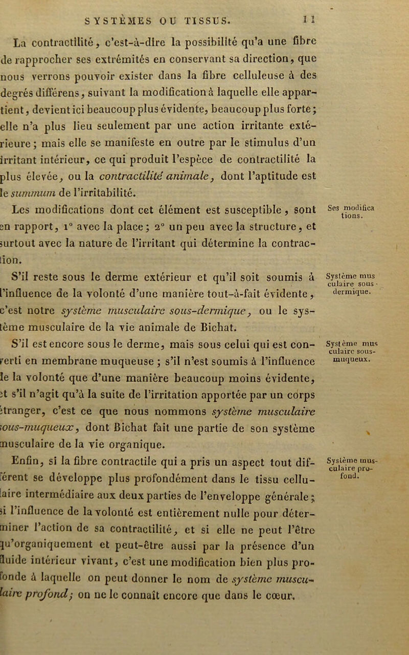 La contractilité, c’cst-ù-dlre la possibilité qu’a une fibre de rapprocher ses extrémités en conservant sa direction, que nous verrons pouvoir exister dans la fibre celluleuse à des degrés dilFérens, suivant la modification à laquelle elle appar- tient , devient ici beaucoup plus évidente, beaucoup plus forte ; elle n’a plus lieu seulement par une action irritante exté- rieure; mais elle se manifeste en outre par le stimulus d’un irritant intérieur, ce qui produit l’espèce de contractilité la plus élevée, ou la contractilité animale, dont l’aptitude est le summum de l’irritabilité. Les modifications dont cet élément est susceptible, sont en rapport, i° avec la place; 2° un peu avec la structure, et surtout avec la nature de l’irritant qui détermine la contrac- lion. S’il reste sous le derme extérieur et qu’il soit soumis à l’influence de la volonté d’une manière tout-à-fait évidente, c’est notre système museulaire sous-dermique, ou le sys- tème musculaire de la vie animale de Bichat. S’il est encore sous le derme, mais sous celui qui est con- verti en membrane muqueuse ; s’il n’est soumis à l’influence le la volonté que d’une manière beaucoup moins évidente, ît s’il n’agit qu’à la suite de l’irritation apportée par un corps îtranger, c’est ce que nous nommons système musculaire \ous-muqueux, dont Bichat fait une partie de son système musculaire de la vie organique. Enfin, si la fibre contractile qui a pris un aspect tout dif- férent se développe plus profondément dans le tissu cellu- laire intermédiaire aux deux parties de l’enveloppe générale; si l’influence de la volonté est entièrement nulle pour déter- miner l’action de sa contractilité, et si elle ne peut l’être ju’organiquement et peut-être aussi par la présence d’un duide intérieur vivant, c’est une modification bien plus pro- fonde à laquelle on peut donner le nom de système muscu- laire profond', on ne le connaît encore que dans le cœur. Ses modifica lions. Système mus culaire sous ■ dermique. Système mus culairc sous- muqueux. Système mus- culaire pro- fond.