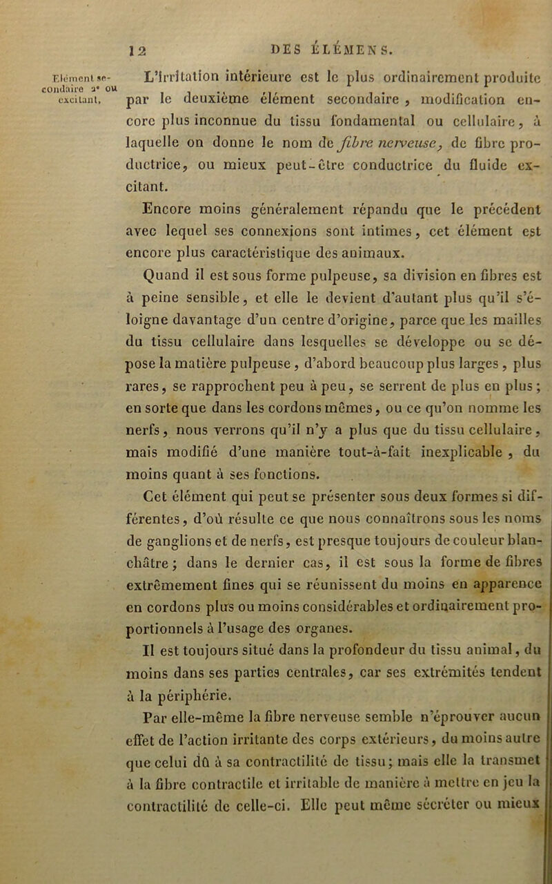 DES LLÉMENS. Eiéincnisn- L’irrUalioii intérieure est le plus ordinairement produite ciciiani, par le deuxième élément secondaire , modification en- core plus inconnue du tissu fondamental ou cellulaire, à laquelle on donne le nom de JLhre nerveuse, de fibre pro- ductrice, ou mieux peut-être conductrice du fluide ex- citant. Encore moins généralement répandu que le précédent avec lequel ses connexions sont intimes, cet élément est encore plus caractéristique des animaux. Quand il est sous forme pulpeuse, sa division en fibres est à peine Sensible, et elle le devient d'autant plus qu’il s’é- loigne davantage d’un centre d’origine, parce que les mailles du tissu cellulaire dans lesquelles se développe ou se dé- pose la matière pulpeuse, d’abord beaucoup plus larges, plus rares, se rapprochent peu à peu, se serrent de plus en plus ; en sorte que dans les cordons mêmes, ou ce qu’on nomme les nerfs, nous verrons qu’il n’y a plus que du tissu cellulaire, mais modifié d’une manière tout-à-fait inexplicable , du moins quant à ses fonctions. Cet élément qui peut se présenter sous deux formes si dif- férentes, d’où résulte ce que nous connaîtrons sous les noms i de ganglions et de nerfs, est presque toujours de couleur blan- châtre; dans le dernier cas, il est sous la forme de fibres | extrêmement fines qui se réunissent du moins en apparence | en cordons pins ou moins considérables et ordinairement pro- | portionnels à l’usage des organes. i Il est toujours situé dans la profondeur du tissu animal, du l moins dans ses parties centrales, car ses extrémités tendent [ à la périphérie. Par elle-même la fibre nerveuse semble n’éprouver aucun efîètde l’action irritante des corps extérieurs, du moins autre que celui dû à sa contractilité de tissu; mais elle la transmet à la fibre contractile cl irritable de manière à mettre en jeu la contractilité de celle-ci. Elle peut même sécréter ou mieux