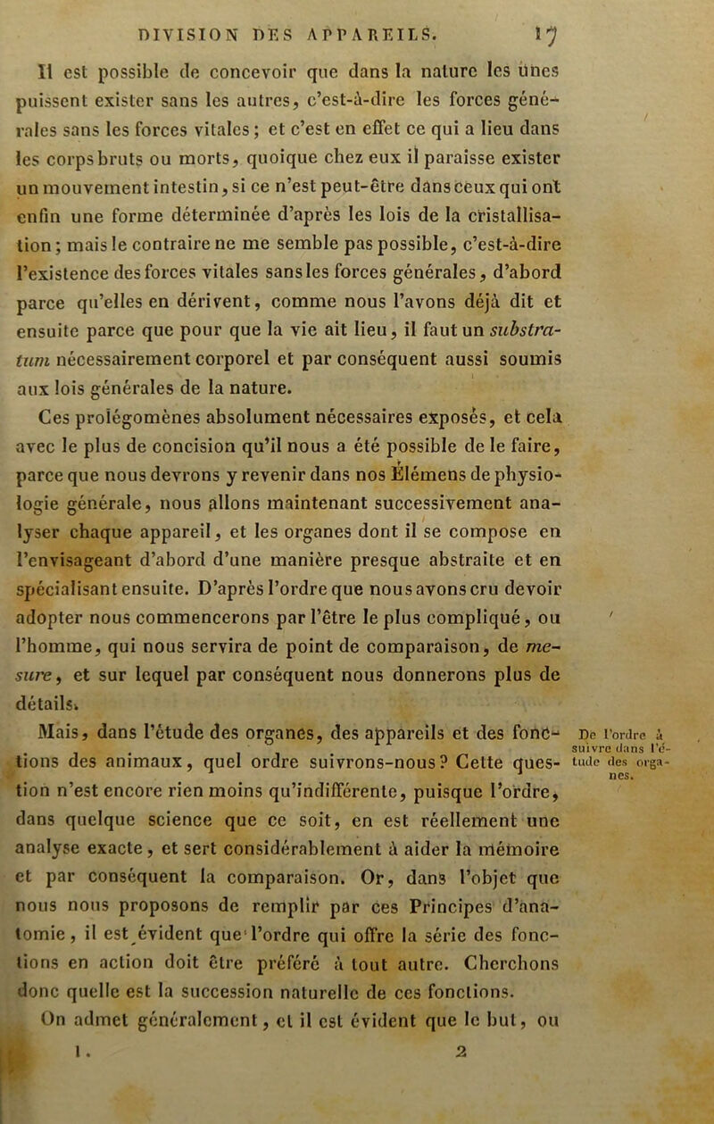 DIVISION DES APPAREILS. Il est possible de concevoir que dans la nature les ünes puissent exister sans les autres, c’est-à-dire les forces géné- rales sans les forces vitales ; et c’est en effet ce qui a lieu dans les corps bruts ou morts, quoique chez eux il paraisse exister un mouvement intestin, si ce n’est peut-être dans ceux qui ont enfin une forme déterminée d’après les lois de la cristallisa- tion ; mais le contraire ne me semble pas possible, c’est-à-dire l’existence des forces vitales sans les forces générales, d’abord parce qu’elles en dérivent, comme nous l’avons déjà dit et ensuite parce que pour que la vie ait lieu, il faut un substra- tum nécessairement corporel et par conséquent aussi soumis aux lois générales de la nature. Ces prolégomènes absolument nécessaires exposés, et cela avec le plus de concision qu’il nous a été possible de le faire, parce que nous devrons y revenir dans nos Élémens de physio- logie générale, nous plions maintenant successivement ana- lyser chaque appareil, et les organes dont il se compose en l’envisageant d’abord d’une manière presque abstraite et en spécialisant ensuite. D’après l’ordre que nous avons cru devoir adopter nous commencerons par l’être le plus compliqué, ou ' l’homme, qui nous servira de point de comparaison, de me- sure^ et sur lequel par conséquent nous donnerons plus de détailsi Mais, dans l’étude des organes, des appareils et des fonC- De l’ordre u. , , suivre clans l'c- tions des animaux, quel ordre suivrons-nous? Cette ques- uiUe des orga- * lies. tion n’est encore rien moins qu’indifférente, puisque l’ordre, dans quelque science que ce soit, en est réellement une analyse exacte, et sert considérablement à aider la mémoire et par conséquent la comparaison. Or, dans l’objet que nous nous proposons de remplir par ces Principes d’ana- tomie, il est évident que'l’ordre qui offre la série des fonc- tions en action doit être préféré à tout autre. Cherchons donc quelle est la succession naturelle de ces fonctions. On admet généralement, et il est évident que le but, ou