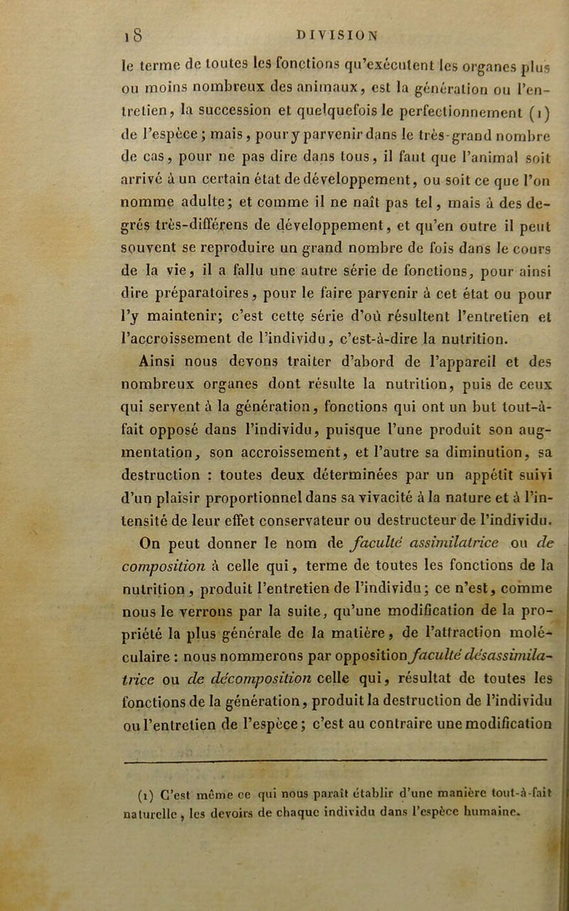 le terme de toutes les fonctions qu’exécutent les organes plus ou moins nombreux des animaux, est la génération ou l’en- Irelien, la succession et quelquefois le perfectionnement (i) de l’espèce ; mais, pour y parvenir dans le très-grand nombre de cas, pour ne pas dire dans tous, il faut que l’animai soit arrivé à un certain état de développement, ou soit ce que l’on nomme adulte; et comme il ne naît pas tel, mais à des de- grés très-différens de développement, et qu’en outre il peut souvent se reproduire un grand nombre de fois dans le cours de la vie, il a fallu une autre série de fonctions, pour ainsi dire préparatoires, pour le faire parvenir à cet état ou pour l’y maintenir; c’est cette série d’où résultent l’entretien et l’accroissement de l’individu, c’est-à-dire la nutrition. Ainsi nous devons traiter d’abord de l’appareil et des nombreux organes dont résulte la nutrition, puis de ceux qui servent à la génération, fonctions qui ont un but tout-à- fait opposé dans l’individu, puisque l’une produit son aug- mentation, son accroissement, et l’autre sa diminution, sa destruction : toutes deux déterminées par un appétit suivi d’un plaisir proportionnel dans sa vivacité à la nature et à l’in- tensité de leur effet conservateur ou destructeur de l’individu. On peut donner le nom de faculté assimilatrice ou de \ composition à celle qui, terme de toutes les fonctions de la nutrition, produit l’entretien de l’individu; ce n’est, comme j nous le verrons par la suite, qu’une modification de la pro- priété la plus générale de la matière, de l’attraction molé- culaire : nous nommerons par opposition faculté désassimila- trice ou de décomposition celle qui, résultat de toutes les fonctions de la génération, produit la destruction de l’individu QU l’entretien de l’espèce; c’est au contraire une modification (i) C’est même ce qui nous paraît établir d’une manière tout-.^-fait I ualurcllc , les devoirs de chaque individu dans l’espèce humaine. ;