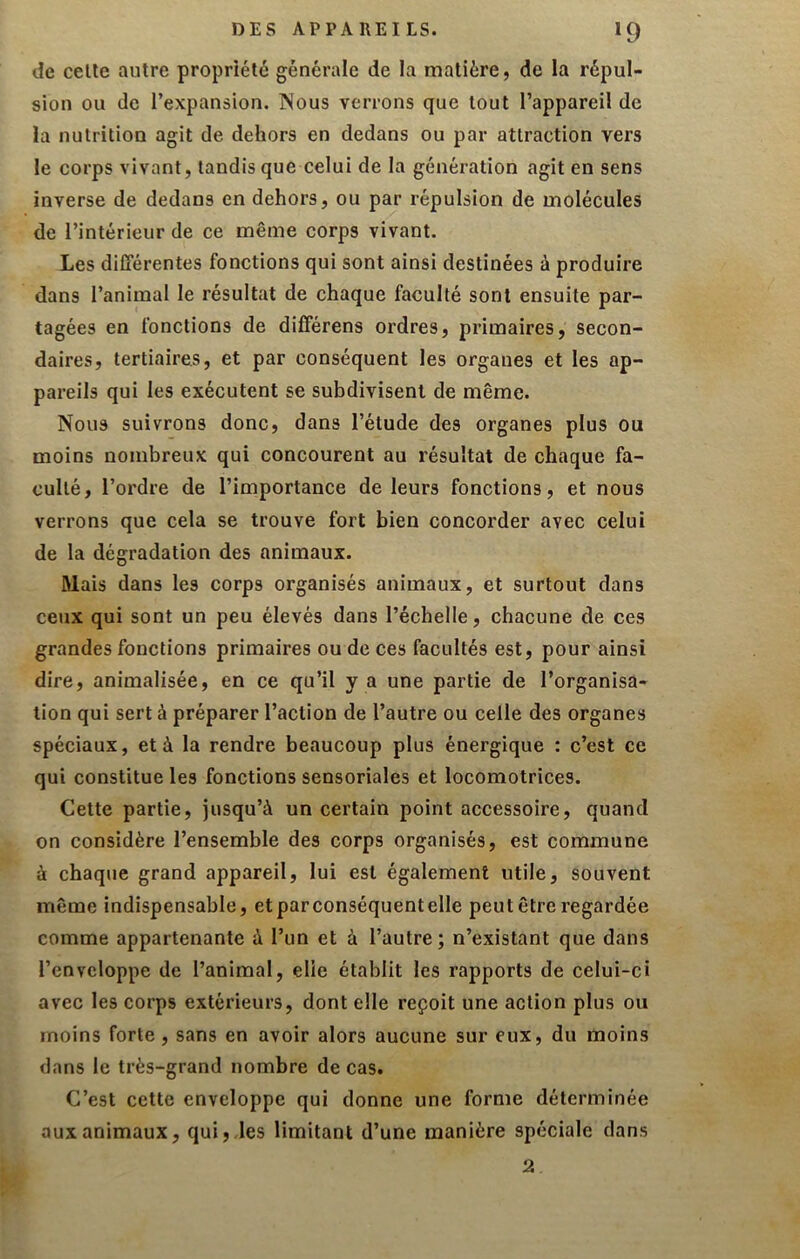 DES APPAREILS. *9 de celle autre propriété générale de la matière, de la répul- sion ou de l’expansion. Nous verrons que tout l’appareil de la nutrition agit de dehors en dedans ou par attraction vers le corps vivant, tandis que celui de la génération agit en sens inverse de dedans en dehors, ou par répulsion de molécules de l’intérieur de ce même corps vivant. Les différentes fonctions qui sont ainsi destinées à produire dans l’animal le résultat de chaque faculté sont ensuite par- tagées en fonctions de différens ordres, primaires, secon- daires, tertiaires, et par conséquent les organes et les ap- pareils qui les exécutent se subdivisent de même. Nous suivrons donc, dans l’étude des organes plus ou moins nombreux qui concourent au résultat de chaque fa- culté, l’ordre de l’importance de leurs fonctions, et nous verrons que cela se trouve fort bien concorder avec celui de la dégradation des animaux. Mais dans les corps organisés animaux, et surtout dans ceux qui sont un peu élevés dans l’échelle, chacune de ces grandes fonctions primaires ou de ces facultés est, pour ainsi dire, animalisée, en ce qu’il y a une partie de l’organisa- tion qui sert à préparer l’action de l’autre ou celle des organes spéciaux, et à la rendre beaucoup plus énergique : c’est ce qui constitue les fonctions sensoriales et locomotrices. Celte partie, jusqu’à un certain point accessoire, quand on considère l’ensemble des corps organisés, est commune à chaque grand appareil, lui est également utile, souvent même indispensable, etparconséquentelle peut être regardée comme appartenante à l’un et à l’autre; n’existant que dans l’enveloppe de l’animal, elle établit les rapports de celui-ci avec les corps extérieurs, dont elle reçoit une action plus ou moins forte, sans en avoir alors aucune sur eux, du moins dans le très-grand nombre de cas. C’est cette enveloppe qui donne une forme déterminée aux animaux, qui,des limitant d’une manière spéciale dans 2