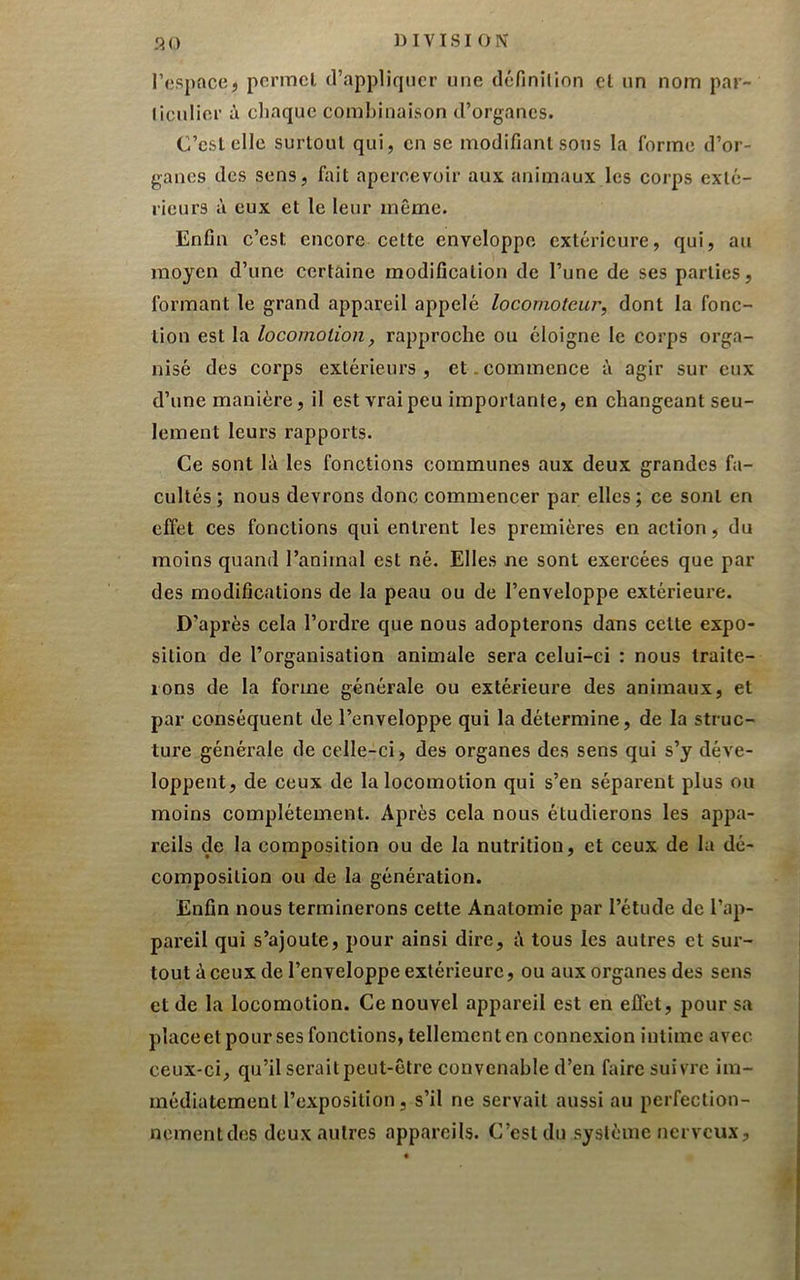 l’espace, permet d’appliquer une définilion cl un nom par- liciilier à cliaquc combinaison d’organes. C’cslelle surtout qui, en se modifiant sous la forme d’or- ganes des sens, fait apercevoir aux animaux les corps exté- rieurs à eux et le leur même. Enfin c’est encore cette enveloppe extérieure, qui, au moyen d’une certaine modification de l’une de ses parties, formant le grand appareil appelé locomoteur, dont la fonc- tion est la locomotion, rapproche ou éloigne le corps orga- nisé des corps extérieurs, et. commence à agir sur eux d’une manière, il est vrai peu importante, en changeant seu- lement leurs rapports. Ce sont lii les fonctions communes aux deux grandes fa- cultés; nous devrons donc commencer par elles; ce sont en effet ces fonctions qui entrent les premières en action, du moins quand l’animal est né. Elles ne sont exercées que par des modifications de la peau ou de l’enveloppe extérieure. D’après cela l’ordre que nous adopterons dans cette expo- sition de l’organisation animale sera celui-ci : nous traite- rons de la forme générale ou extérieure des animaux, et par conséquent de l’enveloppe qui la détermine, de la struc- ture générale de celle-ci, des organes des sens qui s’y déve- loppent, de ceux de la locomotion qui s’en séparent plus ou moins complètement. Après cela nous étudierons les appa- reils de la composition ou de la nutrition, et ceux de lu dé- composition ou de la génération. Enfin nous terminerons cette Anatomie par l’étude de l’ap- pareil qui s’ajoute, pour ainsi dire, i\ tous les autres et sur- tout à ceux de l’enveloppe extérieure, ou aux organes des sens et de la locomotion. Ce nouvel appareil est en effet, pour sa placeet pour ses fonctions, tellement en connexion intime avec ceux-ci, qu’il serait peut-être convenable d’en faire suivre im- médiatement l’exposition, s’il ne servait aussi au perfection- nementdes deux autres appareils. C’est du système nerveux.